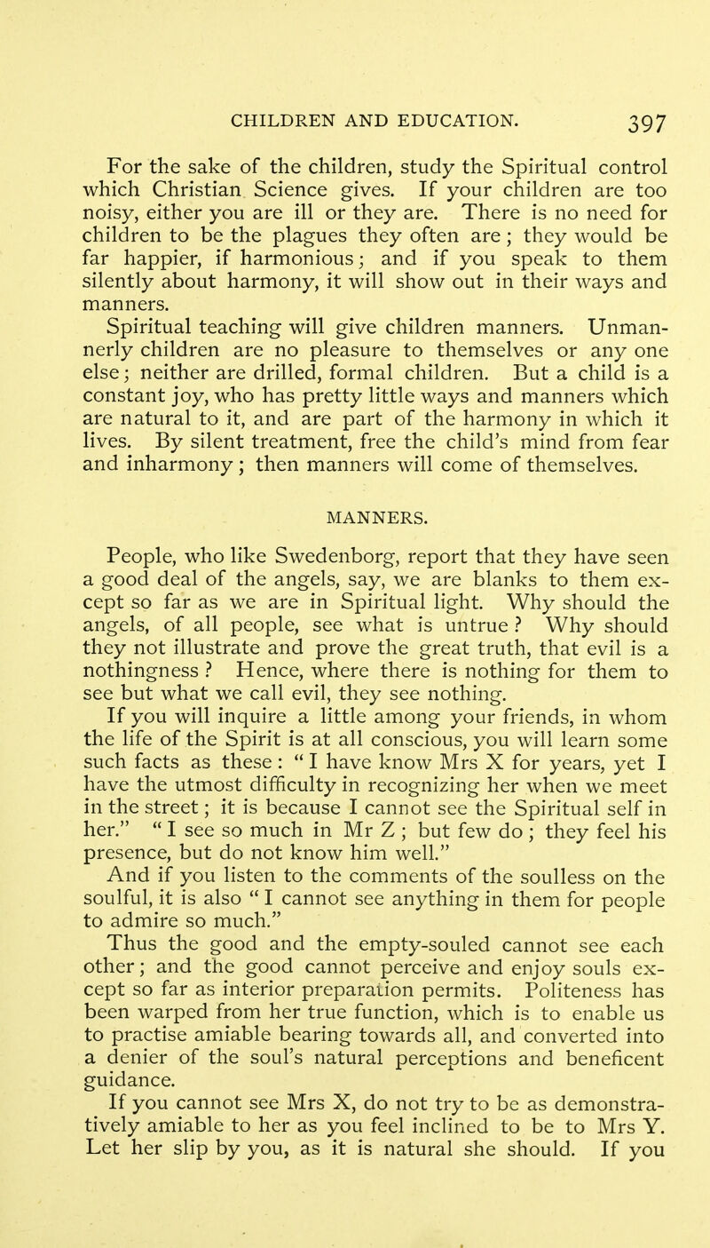 For the sake of the children, study the Spiritual control which Christian Science gives. If your children are too noisy, either you are ill or they are. There is no need for children to be the plagues they often are; they would be far happier, if harmonious; and if you speak to them silently about harmony, it will show out in their ways and manners. Spiritual teaching will give children manners. Unman- nerly children are no pleasure to themselves or any one else; neither are drilled, formal children. But a child is a constant joy, who has pretty little ways and manners which are natural to it, and are part of the harmony in which it lives. By silent treatment, free the child's mind from fear and inharmony ; then manners will come of themselves. MANNERS. People, who like Swedenborg, report that they have seen a good deal of the angels, say, we are blanks to them ex- cept so far as we are in Spiritual light. Why should the angels, of all people, see what is untrue ? Why should they not illustrate and prove the great truth, that evil is a nothingness ? Hence, where there is nothing for them to see but what we call evil, they see nothing. If you will inquire a little among your friends, in whom the life of the Spirit is at all conscious, you will learn some such facts as these:  I have know Mrs X for years, yet I have the utmost difficulty in recognizing her when we meet in the street; it is because I cannot see the Spiritual self in her.  I see so much in Mr Z ; but few do ; they feel his presence, but do not know him well. And if you listen to the comments of the soulless on the soulful, it is also  I cannot see anything in them for people to admire so much. Thus the good and the empty-souled cannot see each other; and the good cannot perceive and enjoy souls ex- cept so far as interior preparation permits. Politeness has been warped from her true function, which is to enable us to practise amiable bearing towards all, and converted into a denier of the soul's natural perceptions and beneficent guidance. If you cannot see Mrs X, do not try to be as demonstra- tively amiable to her as you feel inclined to be to Mrs Y. Let her slip by you, as it is natural she should. If you