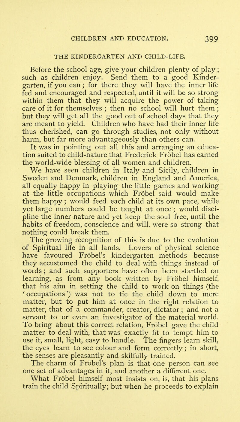 THE KINDERGARTEN AND CHILD-LIFE. Before the school age, give your children plenty of play; such as children enjoy. Send them to a good Kinder- garten, if you can; for there they will have the inner life fed and encouraged and respected, until it will be so strong within them that they will acquire the power of taking care of it for themselves ; then no school will hurt them ; but they will get all the good out of school days that they are meant to yield. Children who have had their inner life thus cherished, can go through studies, not only without harm, but far more advantageously than others can. It was in pointing out all this and arranging an educa- tion suited to child-nature that Frederick Frobel has earned the world-wide blessing of all women and children. We have seen children in Italy and Sicily, children in Sweden and Denmark, children in England and America, all equally happy in playing the little games and working at the little occupations which Frobel said would make them happy; would feed each child at its own pace, while yet large numbers could be taught at once; would disci- pline the inner nature and yet keep the soul free, until the habits of freedom, conscience and will, were so strong that nothing could break them. The growing recognition of this is due to the evolution of Spiritual life in all lands. Lovers of physical science have favoured Frobel's kindergarten methods because they accustomed the child to deal with things instead of words ; and such supporters have often been startled on learning, as from any book written by Frobel himself, that his aim in setting the child to work on things (the ' occupations') was not to tie the child down to mere matter, but to put him at once in the right relation to matter, that of a commander, creator, dictator; and not a servant to or even an investigator of the material world. To bring about this correct relation, Frobel gave the child matter to deal with, that was exactly fit to tempt him to use it, small, light, easy to handle. The fingers learn skill, the eyes learn to see colour and form correctly; in short, the senses are pleasantly and skilfully trained. The charm of Frobel's plan is that one person can see one set of advantages in it, and another a different one. What Frobel himself most insists on, is, that his plans train the child Spiritually; but when he proceeds to explain