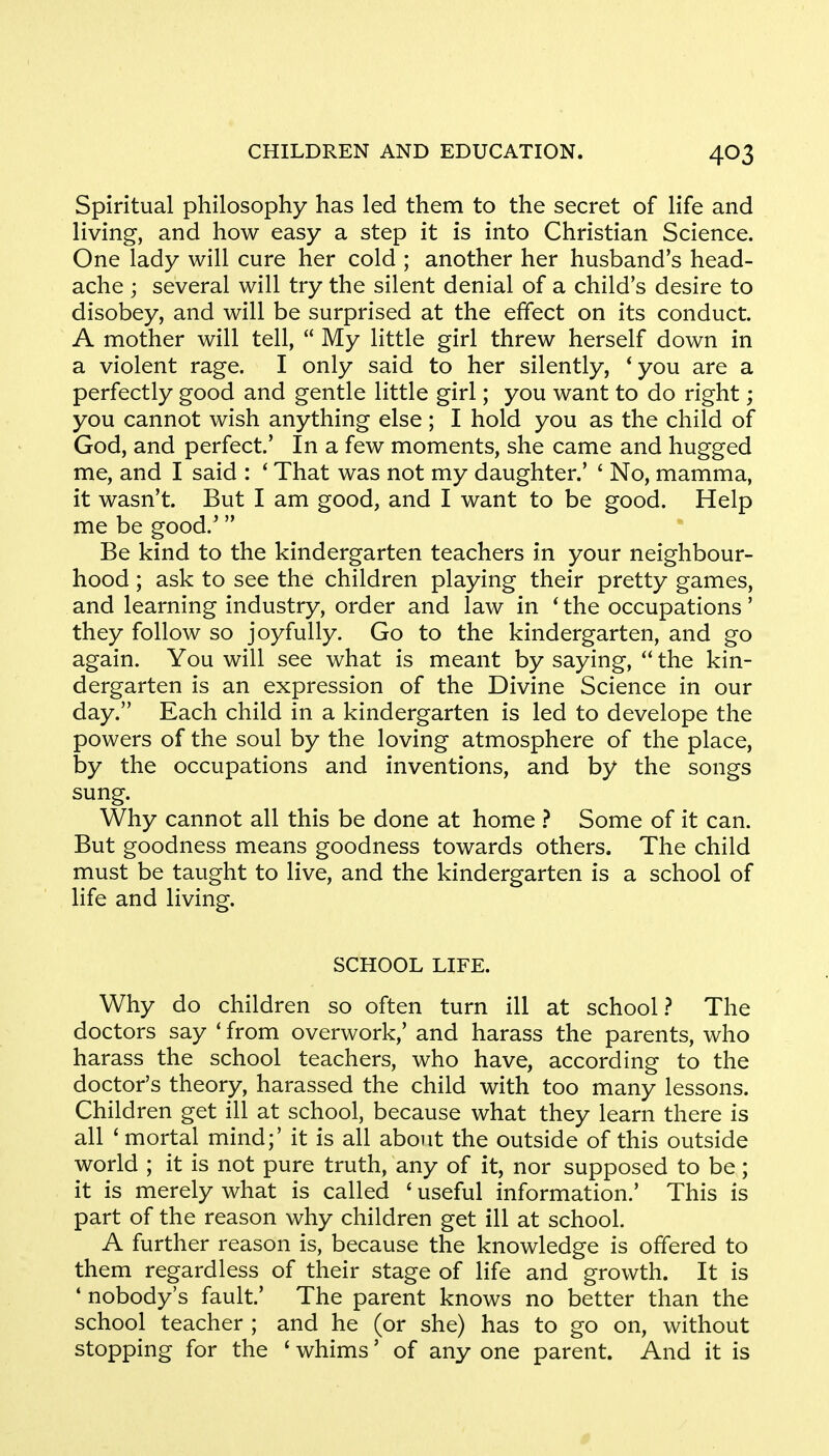 Spiritual philosophy has led them to the secret of life and living, and how easy a step it is into Christian Science. One lady will cure her cold ; another her husband's head- ache j several will try the silent denial of a child's desire to disobey, and will be surprised at the effect on its conduct. A mother will tell,  My little girl threw herself down in a violent rage. I only said to her silently, 'you are a perfectly good and gentle little girl; you want to do right; you cannot wish anything else ; I hold you as the child of God, and perfect' In a few moments, she came and hugged me, and I said : ' That was not my daughter.' ' No, mamma, it wasn't. But I am good, and I want to be good. Help me be good/  Be kind to the kindergarten teachers in your neighbour- hood ; ask to see the children playing their pretty games, and learning industry, order and law in ' the occupations' they follow so joyfully. Go to the kindergarten, and go again. You will see what is meant by saying,  the kin- dergarten is an expression of the Divine Science in our day. Each child in a kindergarten is led to develope the powers of the soul by the loving atmosphere of the place, by the occupations and inventions, and by the songs sung. Why cannot all this be done at home ? Some of it can. But goodness means goodness towards others. The child must be taught to live, and the kindergarten is a school of life and living. SCHOOL LIFE. Why do children so often turn ill at school? The doctors say 'from overwork,' and harass the parents, who harass the school teachers, who have, according to the doctor's theory, harassed the child with too many lessons. Children get ill at school, because what they learn there is all 'mortal mind;' it is all about the outside of this outside world ; it is not pure truth, any of it, nor supposed to be; it is merely what is called ' useful information.' This is part of the reason why children get ill at school. A further reason is, because the knowledge is offered to them regardless of their stage of life and growth. It is ' nobody's fault' The parent knows no better than the school teacher ; and he (or she) has to go on, without stopping for the ' whims' of any one parent. And it is