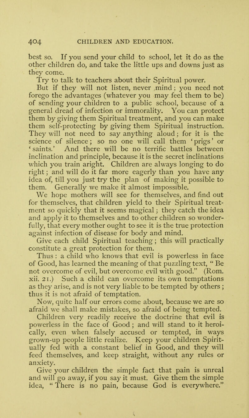 best so. If you send your child to school, let it do as the other children do, and take the little ups and downs just as they come. Try to talk to teachers about their Spiritual power. But if they will not listen, never mind; you need not forego the advantages (whatever you may feel them to be) of sending your children to a public school, because of a general dread of infection or immorality. You can protect them by giving them Spiritual treatment, and you can make them self-protecting by giving them Spiritual instruction. They will not need to say anything aloud; for it is the science of silence; so no one will call them t prigs' or faints.' And there will be no terrific battles between inclination and principle, because it is the secret inclinations which you train aright. Children are always longing to do right; and will do it far more eagerly than you have any idea of, till you just try the plan of making it possible to them. Generally we make it almost impossible. We hope mothers will see for themselves, and find out for themselves, that children yield to their Spiritual treat- ment so quickly that it seems magical; they catch the idea and apply it to themselves and to other children so wonder- fully, that every mother ought to see it is the true protection against infection of disease for body and mind. Give each child Spiritual teaching; this will practically constitute a great protection for them. Thus : a child who knows that evil is powerless in face of Good, has learned the meaning of that puzzling text,  Be not overcome of evil, but overcome evil with good. (Rom. xii. 21.) Such a child can overcome its own temptations as they arise, and is not very liable to be tempted by others ; thus it is not afraid of temptation. Now, quite half our errors come about, because we are so afraid we shall make mistakes, so afraid of being tempted. Children very readily receive the doctrine that evil is powerless in the face of Good ; and will stand to it heroi- cally, even when falsely accused or tempted, in ways grown-up people little realize. Keep your children Spirit- ually fed with a constant belief in Good, and they will feed themselves, and keep straight, without any rules or anxiety. Give your children the simple fact that pain is unreal and will go away, if you say it must. Give them the simple idea,  There is no pain, because God is everywhere.