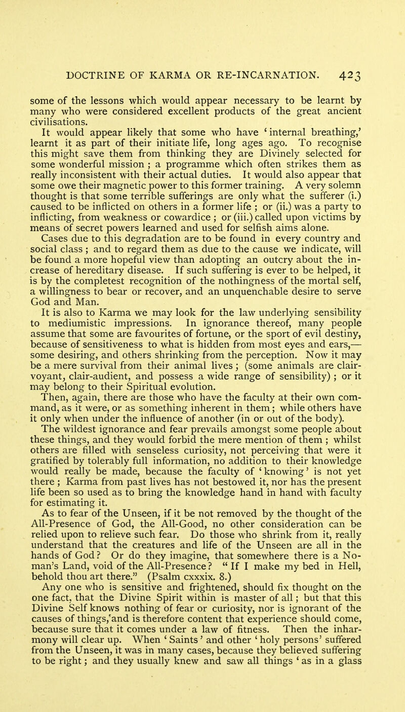 some of the lessons which would appear necessary to be learnt by- many who were considered excellent products of the great ancient civilisations. It would appear likely that some who have 'internal breathing/ learnt it as part of their initiate life, long ages ago. To recognise this might save them from thinking they are Divinely selected for some wonderful mission ; a programme which often strikes them as really inconsistent with their actual duties. It would also appear that some owe their magnetic power to this former training. A very solemn thought is that some terrible sufferings are only what the sufferer (i.) caused to be inflicted on others in a former life ; or (ii.) was a party to inflicting, from weakness or cowardice ; or (iii.) called upon victims by means of secret powers learned and used for selfish aims alone. Cases due to this degradation are to be found in every country and social class ; and to regard them as due to the cause we indicate, will be found a more hopeful view than adopting an outcry about the in- crease of hereditary disease. If such suffering is ever to be helped, it is by the completest recognition of the nothingness of the mortal self, a willingness to bear or recover, and an unquenchable desire to serve God and Man. It is also to Karma we may look for the law underlying sensibility to mediumistic impressions. In ignorance thereof, many people assume that some are favourites of fortune, or the sport of evil destiny, because of sensitiveness to what is hidden from most eyes and ears,— some desiring, and others shrinking from the perception. Now it may be a mere survival from their animal lives; (some animals are clair- voyant, clair-audient, and possess a wide range of sensibility) ; or it may belong to their Spiritual evolution. Then, again, there are those who have the faculty at their own com- mand, as it were, or as something inherent in them; while others have it only when under the influence of another (in or out of the body). The wildest ignorance and fear prevails amongst some people about these things, and they would forbid the mere mention of them ; whilst others are filled with senseless curiosity, not perceiving that were it gratified by tolerably full information, no addition to their knowledge would really be made, because the faculty of 'knowing' is not yet there ; Karma from past lives has not bestowed it, nor has the present life been so used as to bring the knowledge hand in hand with faculty for estimating it. As to fear of the Unseen, if it be not removed by the thought of the All-Presence of God, the All-Good, no other consideration can be relied upon to relieve such fear. Do those who shrink from it, really understand that the creatures and life of the Unseen are all in the hands of God ? Or do they imagine, that somewhere there is a No- man's Land, void of the All-Presence ?  If I make my bed in Hell, behold thou art there. (Psalm cxxxix. 8.) Any one who is sensitive and frightened, should fix thought on the one fact, that the Divine Spirit within is master of all; but that this Divine Self knows nothing of fear or curiosity, nor is ignorant of the causes of things/and is therefore content that experience should come, because sure that it comes under a law of fitness. Then the inhar- mony will clear up. When ' Saints' and other ' holy persons' suffered from the Unseen, it was in many cases, because they believed suffering to be right; and they usually knew and saw all things ' as in a glass