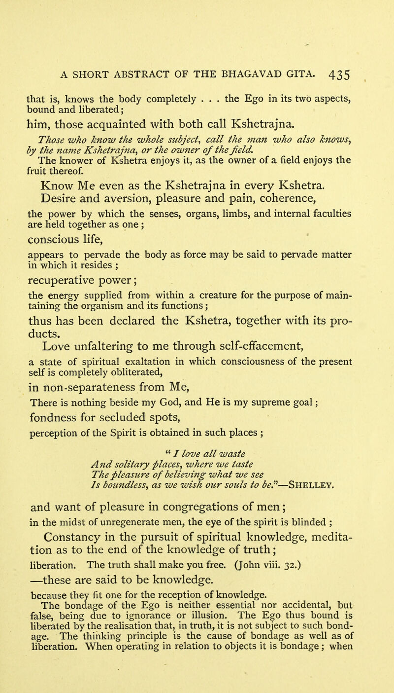 that is, knows the body completely ... the Ego in its two aspects, bound and liberated; him, those acquainted with both call Kshetrajna. Those who know the whole subject, call the man who also knows, by the name Kshetrajna, or the owner of the jield. The knower of Kshetra enjoys it, as the owner of a field enjoys the fruit thereof. Know Me even as the Kshetrajna in every Kshetra. Desire and aversion, pleasure and pain, coherence, the power by which the senses, organs, limbs, and internal faculties are held together as one; conscious life, appears to pervade the body as force may be said to pervade matter in which it resides ; recuperative power; the energy supplied from within a creature for the purpose of main- taining the organism and its functions; thus has been declared the Kshetra, together with its pro- ducts. Love unfaltering to me through self-efifacement, a state of spiritual exaltation in which consciousness of the present self is completely obliterated, in non-separateness from Me, There is nothing beside my God, and He is my supreme goal; fondness for secluded spots, perception of the Spirit is obtained in such places ;  / love all waste And solitary places, where we taste The pleasure of believing what we see Is boundless, as we wish our souls to be.—SHELLEY. and want of pleasure in congregations of men; in the midst of unregenerate men, the eye of the spirit is blinded ; Constancy in the pursuit of spiritual knowledge, medita- tion as to the end of the knowledge of truth; liberation. The truth shall make you free. (John viii. 32.) —these are said to be knowledge. because they fit one for the reception of knowledge. The bondage of the Ego is neither essential nor accidental, but false, being due to ignorance or illusion. The Ego thus bound is liberated by the realisation that, in truth, it is not subject to such bond- age. The thinking principle is the cause of bondage as well as of liberation. When operating in relation to objects it is bondage; when