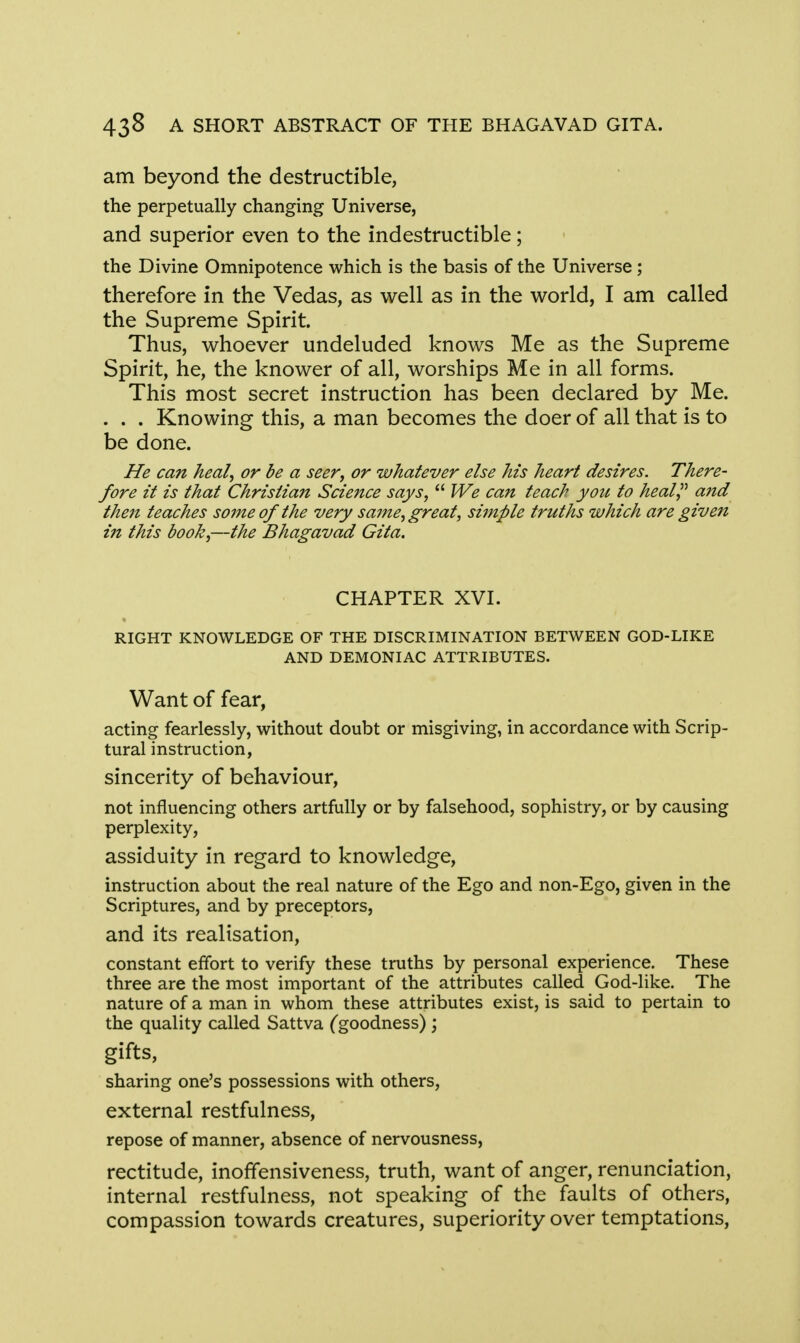 am beyond the destructible, the perpetually changing Universe, and superior even to the indestructible; the Divine Omnipotence which is the basis of the Universe; therefore in the Vedas, as well as in the world, I am called the Supreme Spirit. Thus, whoever undeluded knows Me as the Supreme Spirit, he, the knower of all, worships Me in all forms. This most secret instruction has been declared by Me. . . . Knowing this, a man becomes the doer of all that is to be done. He can heal, or be a seer, or whatever else Ms heart desires. There- fore it is that Christian Science says,  We can teach yotc to heal and then teaches some of the very sa?ne, great, simple truths which are given in this book,—the Bhagavad Gita. CHAPTER XVI. RIGHT KNOWLEDGE OF THE DISCRIMINATION BETWEEN GOD-LIKE AND DEMONIAC ATTRIBUTES. Want of fear, acting fearlessly, without doubt or misgiving, in accordance with Scrip- tural instruction, sincerity of behaviour, not influencing others artfully or by falsehood, sophistry, or by causing perplexity, assiduity in regard to knowledge, instruction about the real nature of the Ego and non-Ego, given in the Scriptures, and by preceptors, and its realisation, constant effort to verify these truths by personal experience. These three are the most important of the attributes called God-like. The nature of a man in whom these attributes exist, is said to pertain to the quality called Sattva (goodness); gifts, sharing one's possessions with others, external restfulness, repose of manner, absence of nervousness, rectitude, inofTensiveness, truth, want of anger, renunciation, internal restfulness, not speaking of the faults of others, compassion towards creatures, superiority over temptations,