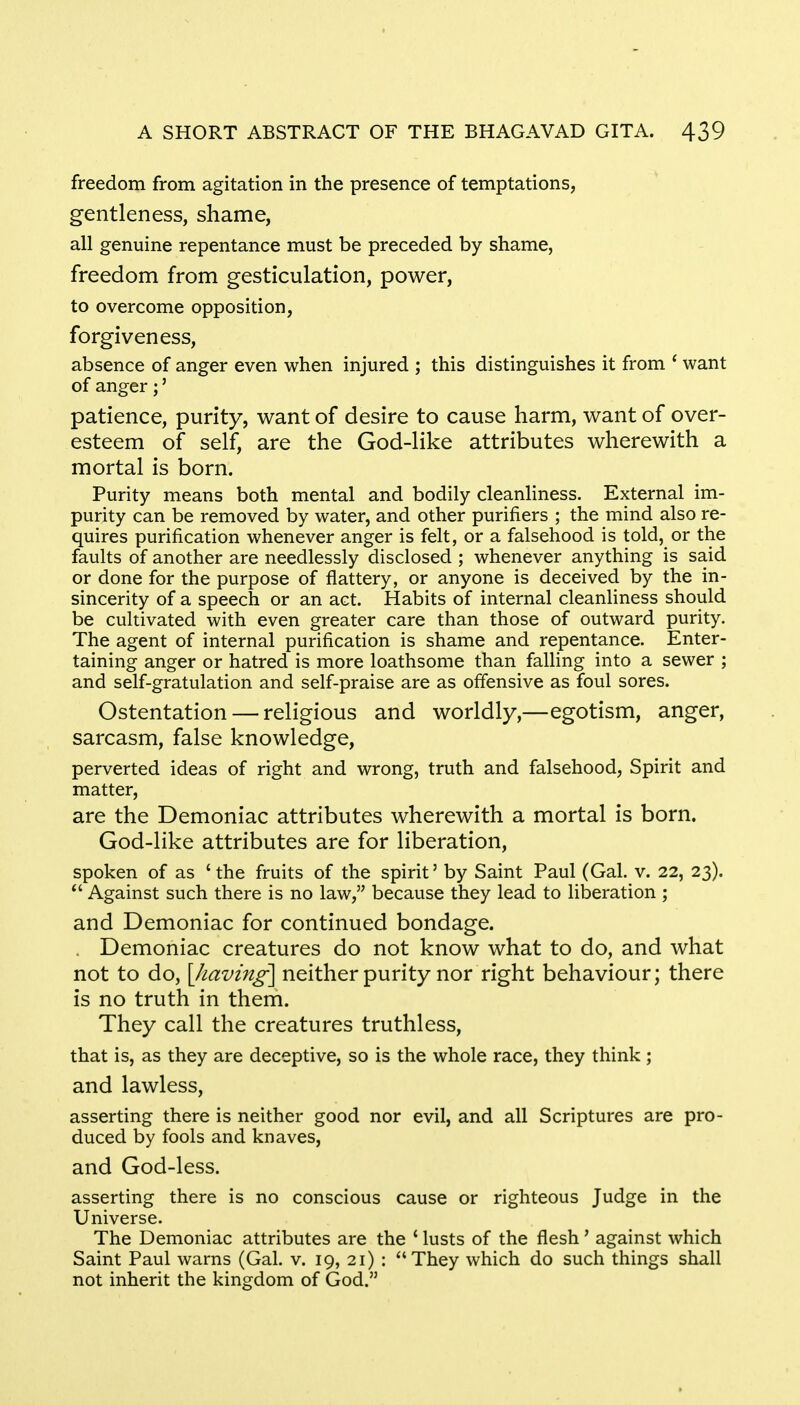 freedom from agitation in the presence of temptations, gentleness, shame, all genuine repentance must be preceded by shame, freedom from gesticulation, power, to overcome opposition, forgiveness, absence of anger even when injured ; this distinguishes it from ' want of anger;' patience, purity, want of desire to cause harm, want of over- esteem of self, are the God-like attributes wherewith a mortal is born. Purity means both mental and bodily cleanliness. External im- purity can be removed by water, and other purifiers ; the mind also re- quires purification whenever anger is felt, or a falsehood is told, or the faults of another are needlessly disclosed ; whenever anything is said or done for the purpose of flattery, or anyone is deceived by the in- sincerity of a speech or an act. Habits of internal cleanliness should be cultivated with even greater care than those of outward purity. The agent of internal purification is shame and repentance. Enter- taining anger or hatred is more loathsome than falling into a sewer ; and self-gratulation and self-praise are as offensive as foul sores. Ostentation — religious and worldly,—egotism, anger, sarcasm, false knowledge, perverted ideas of right and wrong, truth and falsehood, Spirit and matter, are the Demoniac attributes wherewith a mortal is born. God-like attributes are for liberation, spoken of as ' the fruits of the spirit' by Saint Paul (Gal. v. 22, 23).  Against such there is no law, because they lead to liberation ; and Demoniac for continued bondage. Demoniac creatures do not know what to do, and what not to do, [having-] neither purity nor right behaviour; there is no truth in them. They call the creatures truthless, that is, as they are deceptive, so is the whole race, they think; and lawless, asserting there is neither good nor evil, and all Scriptures are pro- duced by fools and knaves, and God-less. asserting there is no conscious cause or righteous Judge in the Universe. The Demoniac attributes are the ' lusts of the flesh' against which Saint Paul warns (Gal. v. 19, 21) : They which do such things shall not inherit the kingdom of God.