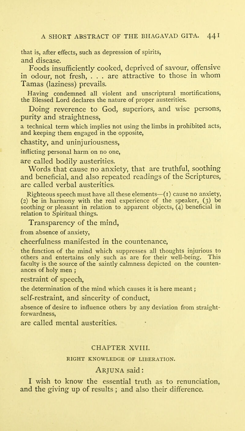 that is, after effects, such as depression of spirits, and disease. Foods insufficiently cooked, deprived of savour, offensive in odour, not fresh, . . . are attractive to those in whom Tamas (laziness) prevails. Having condemned all violent and unscriptural mortifications, the Blessed Lord declares the nature of proper austerities. Doing reverence to God, superiors, and wise persons, purity and straightness, a technical term which implies not using the limbs in prohibited acts, and keeping them engaged in the opposite, chastity, and uninjuriousness, inflicting personal harm on no one, are called bodily austerities. Words that cause no anxiety, that are truthful, soothing and beneficial, and also repeated readings of the Scriptures, are called verbal austerities. Righteous speech must have all these elements—(1) cause no anxiety, (2) be in harmony with the real experience of the speaker, (3) be soothing or pleasant in relation to apparent objects, (4) beneficial in relation to Spiritual things. Transparency of the mind, from absence of anxiety, cheerfulness manifested in the countenance, the function of the mind which suppresses all thoughts injurious to others and entertains only such as are for their well-being. This faculty is the source of the saintly calmness depicted on the counten- ances of holy men ; restraint of speech, the determination of the mind which causes it is here meant; self-restraint, and sincerity of conduct, absence of desire to influence others by any deviation from straight- forwardness, are called mental austerities. CHAPTER XVIII. RIGHT KNOWLEDGE OF LIBERATION. Arjuna said: I wish to know the essential truth as to renunciation, and the giving up of results ; and also their difference.
