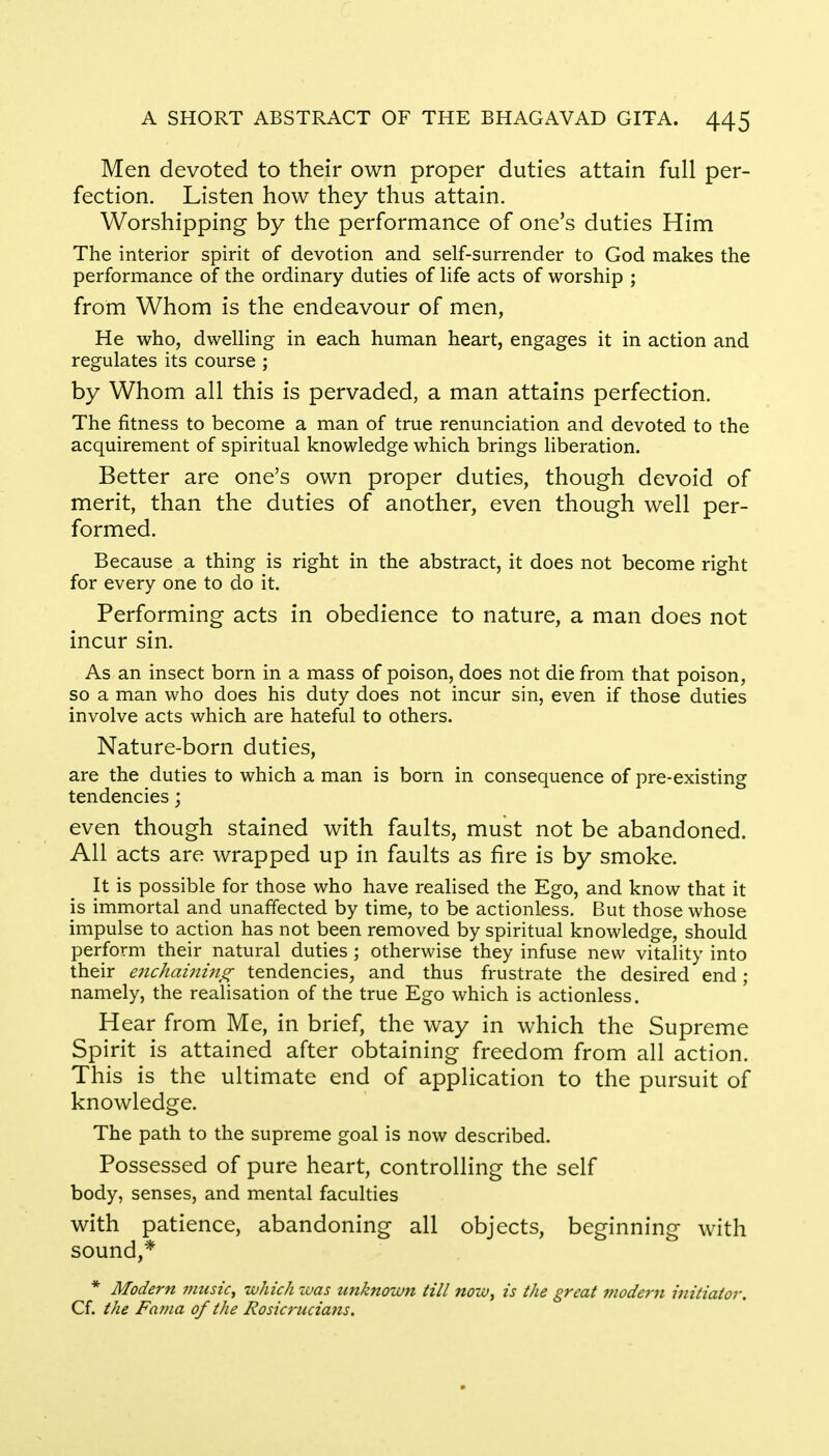 Men devoted to their own proper duties attain full per- fection. Listen how they thus attain. Worshipping by the performance of one's duties Him The interior spirit of devotion and self-surrender to God makes the performance of the ordinary duties of life acts of worship ; from Whom is the endeavour of men, He who, dwelling in each human heart, engages it in action and regulates its course ; by Whom all this is pervaded, a man attains perfection. The fitness to become a man of true renunciation and devoted to the acquirement of spiritual knowledge which brings liberation. Better are one's own proper duties, though devoid of merit, than the duties of another, even though well per- formed. Because a thing is right in the abstract, it does not become right for every one to do it. Performing acts in obedience to nature, a man does not incur sin. As an insect born in a mass of poison, does not die from that poison, so a man who does his duty does not incur sin, even if those duties involve acts which are hateful to others. Nature-born duties, are the duties to which a man is born in consequence of pre-existing tendencies; even though stained with faults, must not be abandoned. All acts are wrapped up in faults as fire is by smoke. It is possible for those who have realised the Ego, and know that it is immortal and unaffected by time, to be actionless. But those whose impulse to action has not been removed by spiritual knowledge, should perform their natural duties ; otherwise they infuse new vitality into their enchaining tendencies, and thus frustrate the desired end ; namely, the realisation of the true Ego which is actionless. Hear from Me, in brief, the way in which the Supreme Spirit is attained after obtaining freedom from all action. This is the ultimate end of application to the pursuit of knowledge. The path to the supreme goal is now described. Possessed of pure heart, controlling the self body, senses, and mental faculties with patience, abandoning all objects, beginning with sound,* * Modern music, which zvas unknown till now, is the great modern initiator. Cf. the Fama of the Rosicrucians.