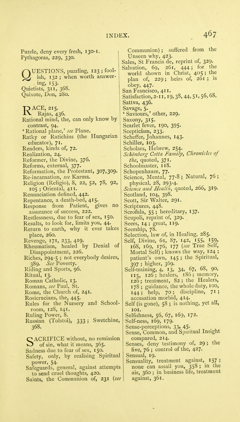 Puzzle, deny every fresh, 130-1. Pythagoras, 229, 330. QUESTIONS, puzzling, 123 ; fool- ish, 132 ; when worth answer - - ing> J53- Quietists, 311, 368. Quixote, Don, 280. RACE, 215. Rajas, 436. Rational mind, the, can only know by contrast, 94, 4 Rational plane,' see Plane. Ratky or Ratichius (the Hungarian educator), 71. Readers, kinds of, 72. Realization, 24. Reformer, the Divine, 376. Reforms, external, 377. Reformation, the Protestant, 307,309. Re-incarnation, see Karma. Religion (Religio), 8, 22, 52, 78, 92, 105 ; Oriental, 411. Renunciation defined, 442. Repentance, a death-bed, 415. Response from Patient, gives no assurance of success, 222. Restlessness, due to fear of sex, 150. Results, to look for, limits you, 44. Return to earth, why it ever takes place, 260. Revenge, 171, 233, 419. Rheumatism, healed by Denial of Disappointment, 226. Riches, 294-5 '■> not everybody desires, 389. See Poverty. Riding and Sports, 96. Ritual, 13. Roman Catholic, 13. Romans, see Paul, St. Rome, the Church of, 241. Rosicrucians, the, 445. Rules for the Nursery and School- room, 128, 141. Ruling Power, 8. Russian (Tolstoi), 333 ; Swetchine, 368. SACRIFICE without, no remission of sin, what it means, 365. Sadness due to fear of sex, 150. Safety, only, by realising Spiritual power, 54. Safeguards, general, against attempts to send cruel thoughts, 420. Saints, the Communion of, 231 {see Communion); suffered from the Unseen why, 423. Sales, St Francis de, reprint of, 329. Salvation, 69, 261, 444; for the world shown in Christ, 405 ; the plan of, 229; heirs of, 261; is obey, 447. San Francisco, 411. Satisfaction, 2-11,19,38, 44,51, 56,68. Sattva, 436. Savage, 5. 1 Saviours,' other, 229. Saxony, 315. Scarlet fever, 190, 395. Scepticism, 233. Scheffer, Johannes, 143. Schiller, 103. Scholars, Hebrew, 254. Schdnberg Cotta Family % Chronicles of the, quoted, 371. Schoolmaster, 118. Schopenhauer, 77. Science, Mental, 77-8; Natural, 76 ; physical, 28, 293-4. Science and Health, quoted, 266, 319. Scotland, 104, 398. Scott, Sir Walter, 291. Scriptures, 448. Scrofula, 55 ; hereditary, 137. Scupoli, reprint of, 329. Seers, 14; great, 119. Seership, 78. Selection, law of, in Healing, 285. Self, Divine, 61, 87, 142, i55» 159, 168, 169, 176, 177 {see True Self, Mortal Self); knows the way, 124 ; patient's own, 145 ; the Spiritual, 397 5 higher, 369. Self-training, 4, 13, 34, 67, 68, 90, 115, 126; healers, 186; memory, 126; treatment, 82; the Healers, 178 ; guidance, the whole duty, 100, 144; help, 70; discipline, 71; accusation morbid, 414. Self (is gone), 58 ; is nothing, yet all, 101. Selfishness, 56, 67, 169, 172. Self-ness, 169, 179. Sense-perceptions, 33, 45. Sense, Common, and Spiritual Insight compared, 214. Senses, deny testimony of, 29 ; the five, 76 ; control of the, 427. Sensual, 19. Sensuality, treatment against,_ 157 5 none can assail you, 358 ; in the air, 360 ; in business life, treatment against, 361.