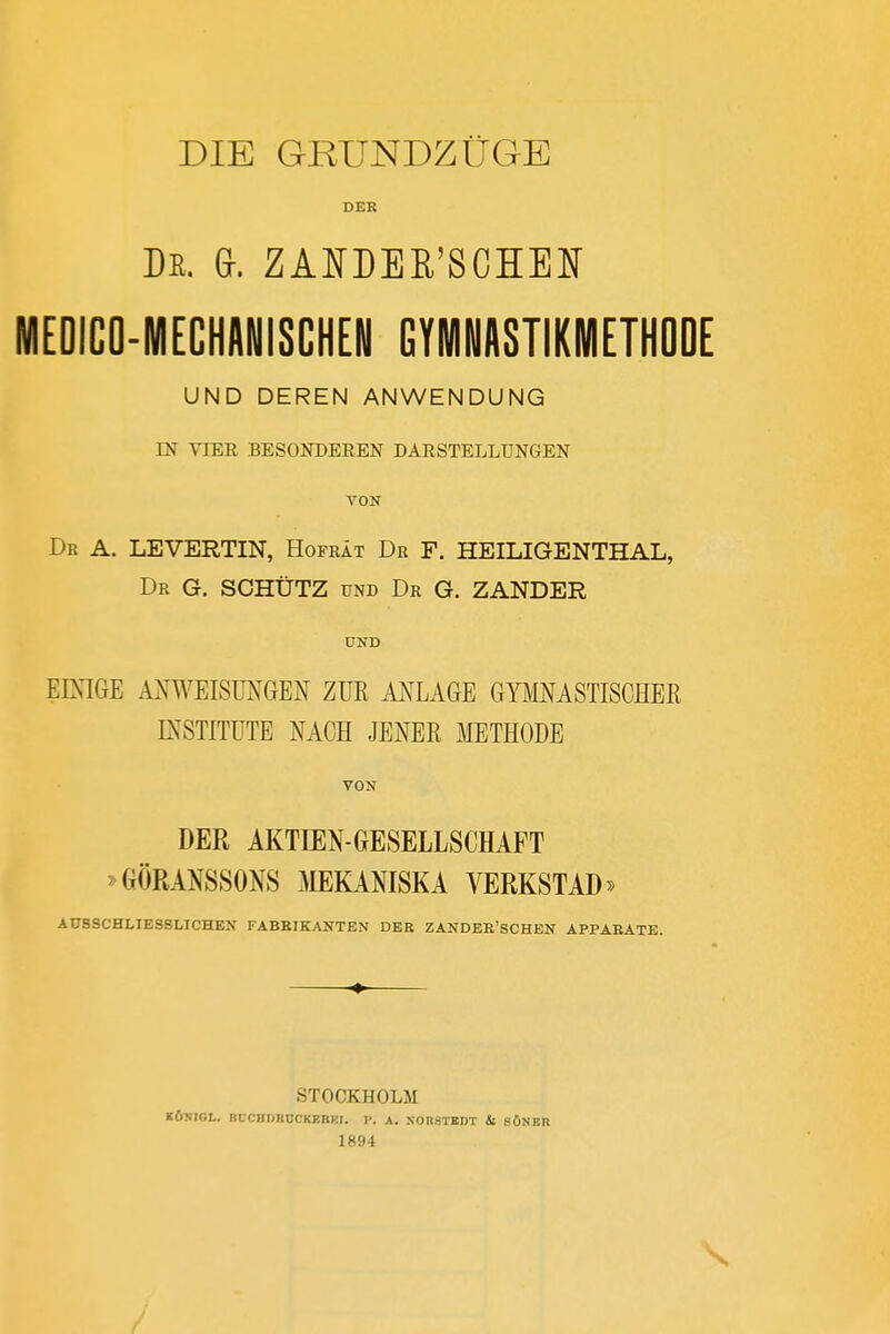 DIE GRUNDZÜGE DER De. G. ZANDEß'SCHEN MEDICO-MECHANISCHEN GYMNASTIKMETHODE UND DEREN ANWENDUNG IN VIER BESONDEREN DARSTELLUNGEN VON Dr A. LEVERTIN, Hofrät Dr F. HEILIGENTHAL, Dr G. schütz und Dr G. ZANDER ÜND EIXIGE M^TEISMGEN ZUR MLAGE GYMNASTISCHER INSTITUTE NACH JENER lAIETHODE VON DER AKTIEN-GESELLSCHAFT ^GÖRANSSONS MKANISKA VERKSTAD» AUSSCHLIESSLICHEN FABBIKANTEN DER ZANDER'SCHEN APPARATE. STOCKHOLM K6KIGL. BDCHDBÜCKEBKI. I>. A. NOn.STBDT il SÖNBR 1894