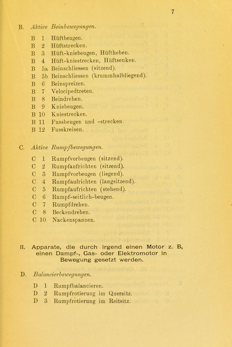 B. Aktive Beinheioegungen. B 1 Hüftbeugen. D D £, Hüftstrecken. Jo Q o XJ-iiPf 1-«laKml fron H 11 ftIipVlPTl xiuii—KnieDcugcii, jjuiiiicucii. xJ 4 nun—KniesiiecK.cn, xiuiiocuKcii. B 5a Beinschliessen (sitzend). B OD Beinscnliessen (^kruniitinaiDiiegena^. B 0 Beinspreizen. B 7 Velocipedtreten. B 8 Beindrehen. B 9 Kniebeugen. B 10 Kniestrecken. B 11 Fussbeugen und -strecken. B 12 Fusskreisen. Aktive Rumpfbeioegungen. C 1 jtvuniprvoi ueugcu ^^oilacuu^. C 2 Rumpfaufrichten (sitzend). c 3 xvunjprvoioeugen ^^injgeiiu^. c 4 Rumpfaufrichten (langsitzend). c 5 riunipiauri icuien ^^bieueiiu^. c 6 Rurapf-seitlich-beugen. c 7 Rumpfdrehen. c 8 Beckendrehen. c 10 Nackenspannen. II. Apparate, die durch irgend einen Motor einen Dampf-, Gas- oder Elektromotor in Bewegung gesetzt werden, D. Balancierbewegungen. D 1 Rurapfbalancieren. D 2 Rumpfrotierung im Quersitz. D 3 Rumpfrotierung im Reitsitz.