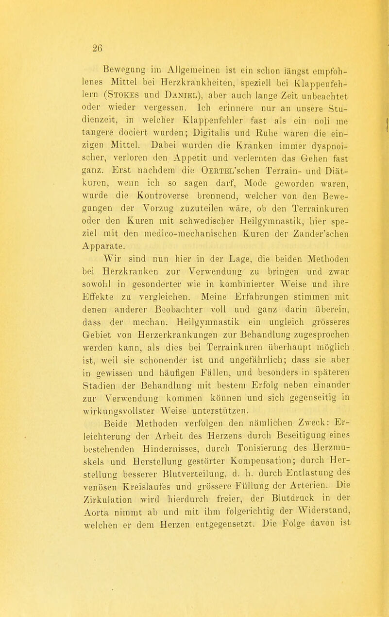 Bewegung im Allgemeiiieii ist ein sclion längst empfoh- lenes Mittel bei Herzkrani^lieiten, speziell bei Klappenfeh- lern (Stoices und Daniel), aber auch lange Zeit unbeachtet oder wieder vergessen. Ich erinnere nur an unsere Stu- dienzeit, in weicher Klappenfehler fast als ein noli me tangere dociert wurden; Digitalis und Ruhe waren die ein- zigen Mittel. Dabei wurden die Kranken immer dyspnoi- scher, verloren den Appetit und verlernten das Gehen fast ganz. Erst nachdem die ÜERTEL'schen Terrain- und Diät- kuren, wenn ich so sagen darf, Mode geworden waren, wurde die Kontroverse brennend, weicher von den Bewe- gungen der Vorzug zuzuteilen wäre, ob den Terrainkuren oder den Kuren mit schwedischer Heilgymnastik, hier spe- ziel mit den medico-mechanischen Kuren der Zander'schen Apparate. Wir sind nun hier in der Lage, die beiden Methoden bei Herzkranken zur Verwendung zu bringen und zwar sowolil in gesonderter wie in kombinierter Weise und ihre Effekte zu vergleichen. Meine Erfahrungen stimmen mit denen anderer Beobachter voll und ganz darin überein, dass der mechan. Heilgymnastik ein ungleich grösseres Gebiet von Herzerkrankungen zur Behandlung zugesprochen werden kann, als dies bei Terrainkuren überhaupt möglich ist, weil sie schonender ist und ungefährlich; dass sie aber in gewissen und häufigen Fällen, und besonders in späteren Stadien der Behandlung mit bestem Erfolg neben einander zur Verwendung kommen können und sich gegenseitig in wirkungsvollster Weise unterstützen. Beide Methoden verfolgen den nämlichen Zweck: Er- leichterung der Arbeit des Herzens durch Beseitigung eines bestehenden Hindernisses, durch Tonisierung des Herzmu- skels und Herstellung gestörter Kompensation; durch Her- stellung besserer Blutverteilung, d. h. durch Entlastung des venösen Kreislaufes und grössere Füllung der Arterien. Die Zirkulation wird hierdurch freier, der Blutdruck in der Aorta nimmt ab und mit ihm folgerichtig der Widerstand, welchen er dem Herzen entgegensetzt. Die Folge davon ist