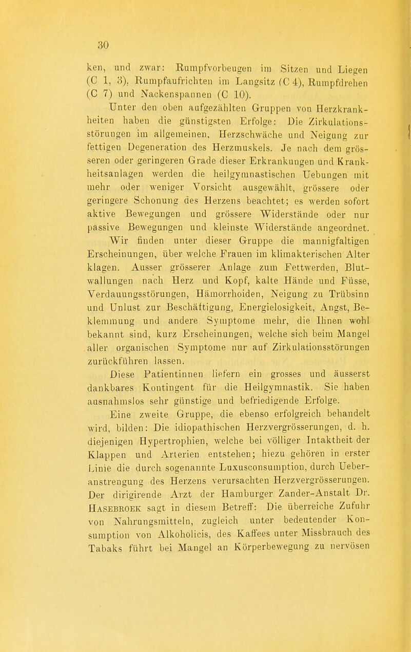 keil, und zwar: Rumpfvorbeugen im Sitzen und Liegen (C 1, 3), Rumpfaufricliten im Langsitz fC 4), Rurapfdrehen (C 7) und Nackenspannen (C 10). Unter den oben aufgezählten Gruppen von Herzkrank- heiten haben die günstigsten Erfolge: Die Zirkulations- störungen im allgemeinen, Herzschwäche und Neigung zur fettigen Degeneration des Herzmuskels. Je nach dem grös- .seren oder geringeren Grade dieser Erkrankungen und Krank- heitsanlagen werden die heilgymnastischen Uebungen mit mehr oder weniger Vorsicht ausgewählt, grössere oder geringere Schonung des Herzens beachtet; es werden sofort aktive Bewegungen und grössere Widerstände oder nur passive Bewegungen und kleinste Widerstände angeordnet. Wir finden unter dieser Gruppe die mannigfaltigen Erscheinungen, über welche Frauen im klimakterischen Alter klagen. Ausser grösserer Anlage zum Fettwerden, Blut- wallungen nach Herz und Kopf, kalte Hände und Füsse, Verdauungsstörungen, Hämorrhoiden, Neigung zu Trübsinn und Unlust zur Beschäftigung, Energielosigkeit, Angst, Be- klemmung und andere Symptome mehr, die Ihnen wohl bekannt sind, kurz Erscheinungen, welche sich beim Mangel aller organischen Symptome nur auf Zirkulationsstörungen zurückführen lassen. Diese Patientinnen lififern ein grosses und äusserst dankbares Kontingent für die Heilgymnastik. Sie haben ausnahmslos sehr günstige und befriedigende Erfolge. Eine zweite Gruppe, die ebenso erfolgreich behandelt wird, bilden: Die idiopathischen Herzvergrösserungen, d. h. diejenigen Hypertrophien, welche bei völliger Intaktheit der Klappen und Arterien entstehen; hiezu gehören in erster i.inie die durch sogenannte Luxusconsumptiou, durch Ueber- anstrengung des Herzens verursachten Herzvergrösserungen. Der dirigirende Arzt der Hamburger Zander-Anstalt Dr. Hasebroek sagt in diesem Betreff: Die überreiche Zufuhr von Nahrungsmitteln, zugleich unter bedeutender Kon- sumption von Alkoholicis, des Kaffees unter Missbrauch des Tabaks führt bei Mangel an Körperbewegung zu nervösen