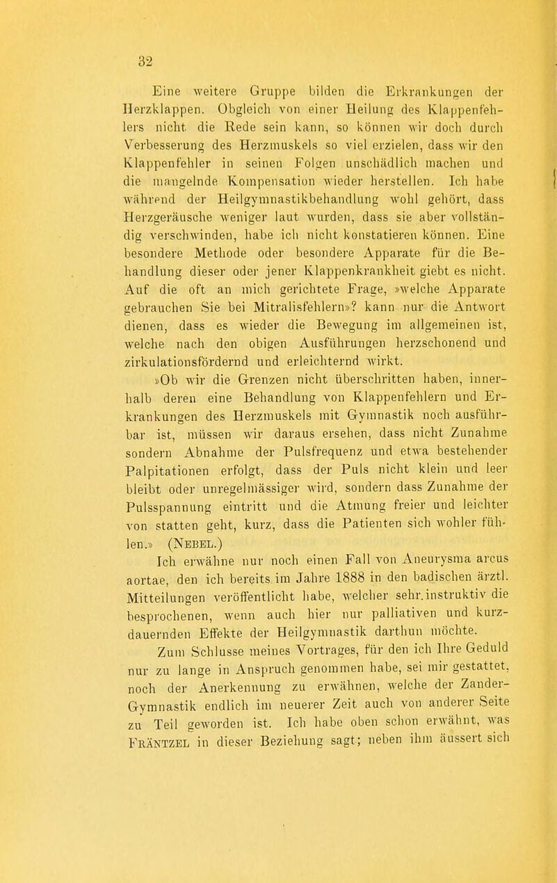 Eine weitere Gruppe bilden die Erkrankungen der Herzklappen. Obgleich von einer Heilung des Klappenfeh- lers nicht die Rede sein kann, so können wir doch durch Verbesserung des Herzmuskels so viel erzielen, dass wir den Klappenfehler in seinen Folgen unschädlich machen und die mangelnde Kompensation wieder herstellen. Ich habe wiihrpnd der Heilgymnastikbehandlung wohl gehört, dass flerzgeräusche weniger laut wurden, dass sie aber vollstän- dig verschwinden, habe ich nicht konstatieren können. Eine besondere Methode oder besondere Apparate für die Be- handlung dieser oder jener Klappenkrankheit giebt es nicht. Auf die oft an mich gerichtete Frage, »welche Apparate gebrauchen Sie bei Mitralisfehlern»? kann nur die Antwort dienen, dass es wieder die Bewegung im allgemeinen ist, welche nach den obigen Ausführungen herzschonend und zirkulationsfördernd und erleichternd wirkt. »Ob wir die Grenzen nicht überschritten haben, inner- halb deren eine Behandlung von Klappenfehlern und Er- krankungen des Herzmuskels mit Gymnastik noch ausführ- bar ist, müssen wir daraus ersehen, dass nicht Zunahme sondern Abnahme der Pulsfrequenz und etwa bestehender Palpitationen erfolgt, dass der Puls nicht klein und leer bleibt oder unregelmässiger wird, sondern dass Zunahme der Pulsspannung eintritt und die Atmung freier und leichter von statten geht, kurz, dass die Patienten sich wohler füh- len.» (Nebel.) Ich erwähne nur noch einen Fall von Aneurysma arcus aortae, den ich bereits im Jahre 1888 in den badischen ärztl. Mitteilungen veröffentlicht habe, welcher sehr.instruktiv die besprochenen, wenn auch hier nur palliativen und kurz- dauernden Effekte der Heilgymnastik darthun möchte. Zum Schlüsse meines Vortrages, für den ich Ihre Geduld nur zu lange in Anspruch genommen habe, sei mir gestattet, noch der Anerkennung zu erwähnen, welche der Zander- Gymnastik endlich im neuerer Zeit auch von anderer Seite zu Teil geworden ist. Ich habe oben schon erwähnt, was Fräntzel in dieser Beziehung sagt; neben ihm äussert sich