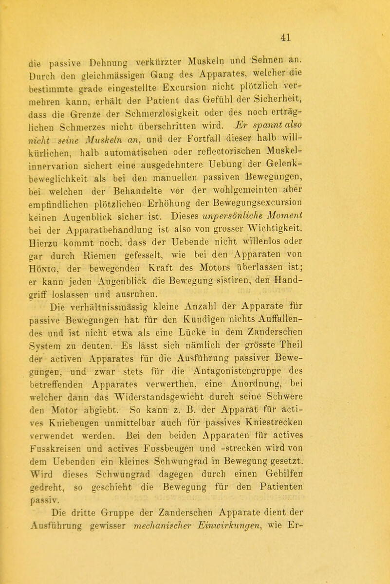 die passive Dehnung verkürzter Muskeln und Sehnen an. Durch den gleichmässigen Gang des Apparates, welcher die bestimmte grade eingestellte Excursion nicht plötzlich ver- mehren kann, erhält der Patient das Gefühl der Sicherheit, dass die Grenze der Schmerzlosigkeit oder des noch erträg- lichen Schmerzes nicht überschritten Avird. Er spannt also nicht seine Muskeln an, und der Fortfall dieser halb will- kürlichen, halb automatischen oder reflectorischen Muskel- innervation sichert eine ausgedehntere Uebung der Gelenk- beweglichkeit als bei den manuellen passiven Bewegungen, bei welchen der Behandelte vor der wohlgemeinten aber empfindlichen plötzlichen Erhöhung der Bewegungsexcursion keinen Augenblick sicher ist. Dieses unpersönliche Moment bei der Apparatbehandlung ist also von grosser Wichtigkeit. Hierzu kommt noch, dass der Uebende nicht willenlos oder gar durch Riemen gefesselt, wie bei den Apparaten von HÖNIG, der bewegenden Kraft des Motors überlassen ist; er kann jeden Augenblick die Bewegung sistiren, den Hand- griff loslassen und ausruhen. Die verhältnissmässig kleine Anzahl der Apparate für passive Bewegungen hat für den Kundigen nichts Aulfallen- des und ist nicht etwa als eine Lücke in dem Zanderschen System zu deuten. Es lässt sich nämlich der grösste Theil der activen Apparates für die Ausführung passiver Bewe- gungen, und zwar stets für die Antagonistengruppe des betreffenden Apparates verwerthen, eine Anordnung, bei welcher dann das Widerstandsgewicht durch seine Schwere den Motor abgiebt. So kann z. B. der Apparat für acti- ves Kniebeugen unmittelbar auch für passives Kniestrecken verwendet werden. Bei den beiden Apparaten für actives Fusskreisen und actives Fussbeugen und -strecken wird von dem Uebenden ein kleines Schwungrad in Bewegung gesetzt. Wird dieses Schwungrad dagegen durch einen Gehilfen gedreht, so geschieht die Bewegung für den Patienten passiv. Die dritte Gruppe der Zanderschen Apparate dient der Ausführung gewisser mechanischer Einwirkungen, wie Er-