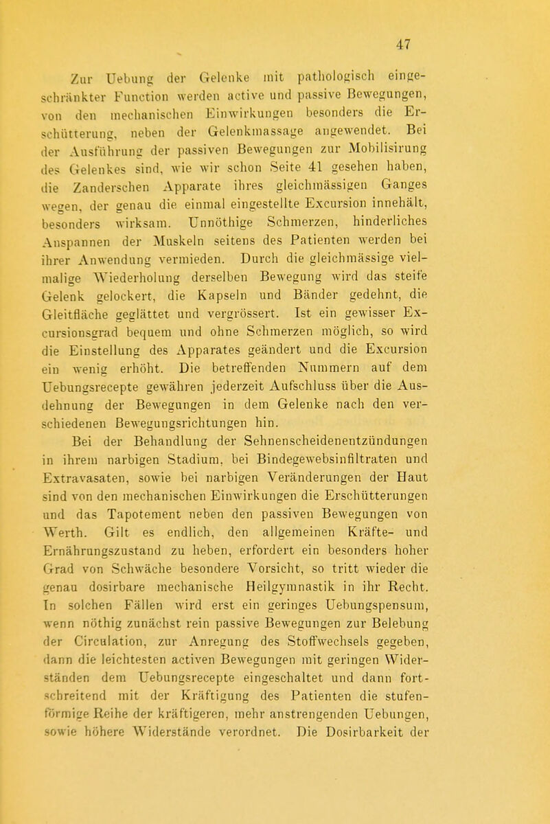 Zur Uebung der Gelenke mit patholofiisch einge- schränkter Function werden active und passive Bewegungen, von den mechanischen Einwirkungen besonders die Er- schütterung, neben der Gelenkmassage angewendet. Bei der Ausführung der passiven Bewegungen zur Mobiiisirung des Gelenkes sind, wie wir schon Seite 41 gesehen haben, die Zanderschen Apparate ihres gleichmässigen Ganges wegen, der genau die einmal eingestellte Excursion innehält, besonders wirksam, ünnöthige Schmerzen, hinderliches Anspannen der Muskeln seitens des Patienten werden bei ihrer Anwendung vermieden. Durch die gleichmässige viel- malige Wiederholung derselben Bewegung wird das steife Gelenk gelockert, die Kapseln und Bänder gedehnt, die Gleitfläche geglättet und vergrössert. Ist ein gewisser Ex- cursionsgrad bequem und ohne Schmerzen möglich, so wird die Einstellung des Apparates geändert und die Excursion ein wenig erhöht. Die betreflfenden Nummern auf dem Uebungsrecepte gewähren jederzeit Aufschluss über die Aus- dehnung der Bewegungen in dem Gelenke nach den ver- schiedenen Bewegungsrichtungen hin. Bei der Behandlung der Sehnenscheidenentzündungen in ihrem narbigen Stadium, bei Bindegewebsinfiltraten und Extravasaten, sowie bei narbigen Veränderungen der Haut sind von den mechanischen Einwirkungen die Erschütterungen und das Tapotement neben den passiven Bewegungen von Werth. Gilt es endlich, den allgemeinen Kräfte- und Ernährungszustand zu heben, erfordert ein besonders hoher Grad von Schwäche besondere Vorsicht, so tritt wieder die genau dosirbare mechanische Heilgymnastik in ihr Recht. In solchen Fällen wird erst ein geringes Uebungspensum, wenn nöthig zunächst rein passive Bewegungen zur Belebung der Circulation, zur Anregung des Stoffwechsels gegeben, dann die leichtesten activen Bewegungen mit geringen Wider- ständen dem Uebungsrecepte eingeschaltet und dann fort- schreitend mit der Kräftigung des Patienten die stufen- frjrmige Reihe der kräftigeren, mehr anstrengenden Uebungen, sowie höhere Widerstände verordnet. Die Dosirbarkeit der