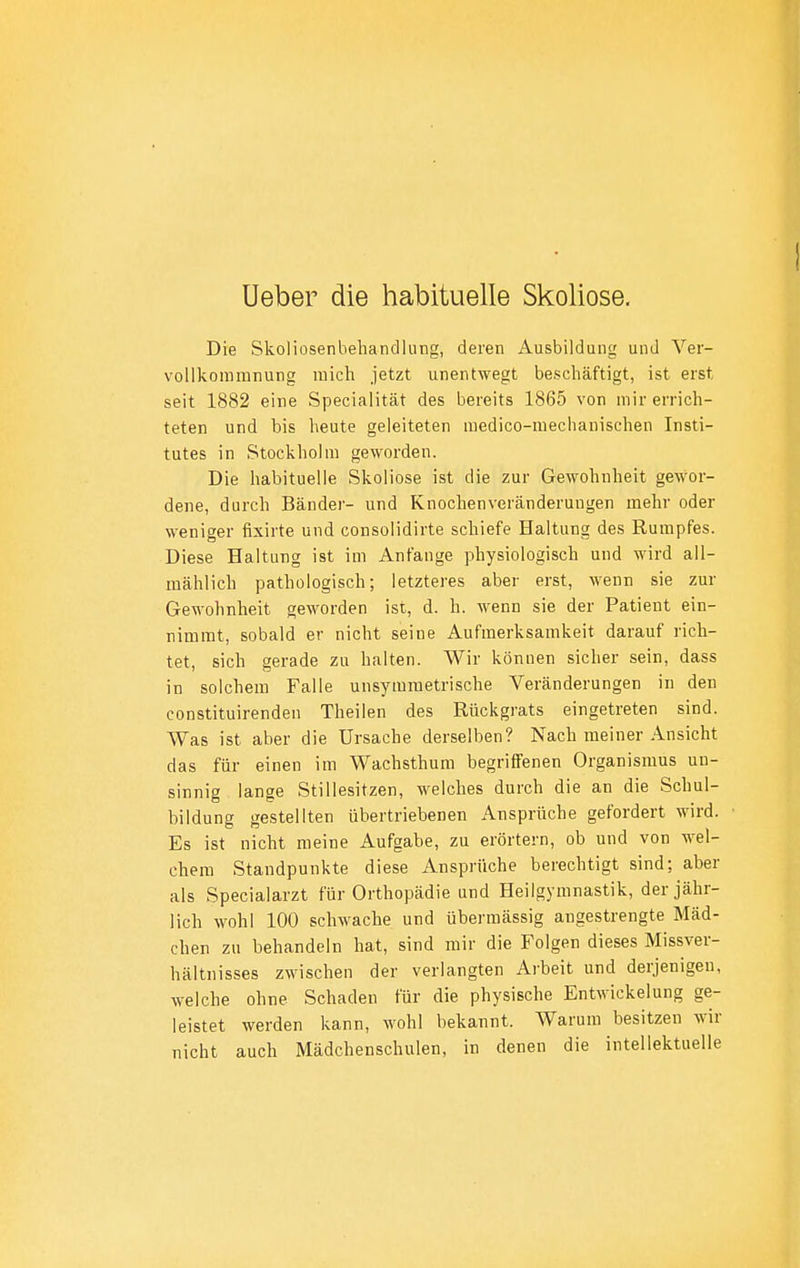 Ueber die habituelle Skoliose. ! Die Skoliosenbeliandlung, deren Ausbildung und Ver- vollkommnung mich jetzt unentwegt beschäftigt, ist erst seit 1882 eine Specialität des bereits 1865 von mir errich- teten und bis heute geleiteten medico-mechanischen Insti- tutes in Stockholm geworden. Die habituelle Skoliose ist die zur Gewohnheit gewor- dene, durch Bänder- und Knochenveränderungen mehr oder weniger fixirte und consolidirte schiefe Haltung des Rumpfes. Diese Haltung ist im Anfange physiologisch und wird all- mählich pathologisch; letzteres aber erst, wenn sie zur Gewohnheit geworden ist, d. h. wenn sie der Patient ein- nimmt, sobald er nicht seine Aufmerksamkeit darauf rich- tet, sich gerade zu halten. Wir können sicher sein, dass in solchem Falle unsymmetrische Veränderungen in den constituirenden Theilen des Rückgrats eingetreten sind. Was ist aber die Ursache derselben? Nach meiner Ansicht das für einen im Wachsthum begriffenen Organismus un- sinnig lange Stillesitzen, welches durch die an die Schul- bildung gestellten übertriebenen Ansprüche gefordert wird. Es ist nicht meine Aufgabe, zu erörtern, ob und von wel- chem Standpunkte diese Ansprüche berechtigt sind; aber als Specialarzt für Orthopädie und Heilgymnastik, der jähr- lich Avohl 100 schwache und übermässig angestrengte Mäd- chen zu behandeln hat, sind mir die Folgen dieses Missver- hältnisses zwischen der verlangten Arbeit und derjenigen, welche ohne Schaden für die physische Entwickelung ge- leistet werden kann, wohl bekannt. Warum besitzen wir nicht auch Mädchenschulen, in denen die intellektuelle