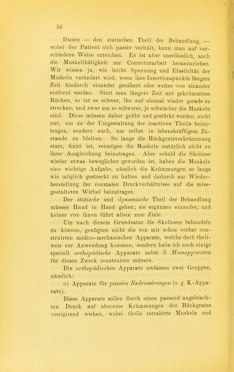 Diesen — den statischen Tlieil. der Behandlung wobei der Patient sich passiv verhält, kann man auf ver- schiedene Weise erreichen. Es ist aber unerlässiich, auch die Musivelthätigkeit zur Correcturarbeit heranzuziehen. Wir wissen ja, wie leicht Spannung und Elasticität der Muskeln verändert wird, wenn ihre Insertionspunkte längere Zeit hindurch einander genähert oder weiter von einander entfernt werden. Sitzt man längere Zeit mit gekrümmtem Rücken, so ist es scliAver, ihn auf einmal wieder gerade zu strecken, und zwar um so schwerer, je schwächer die Muskeln sind. Diese müssen daher geübt und gestärkt werden, nicht nur, um zu der Umgestaltung der inactiven Theile beizu- tragen, sondern auch, um selbst in lebenskräftigem Zu- stande zu bleiben. So lange die Rückgratsverkrümmung starr, fixirt ist, vermögen die Muskeln natürlich nicht zu ihrer Ausgleichung beizutragen. Aber sobald die Skoliose wieder etwas beweglicher geworden ist, haben die Muskeln eine wichtige Aufgabe, nämlich die Krümmungen so lange wie möglich gestreckt zu halten und dadurch zur Wieder- herstellung der normalen Druckverhältnisse auf die miss- gestalteten Wirbel beizutragen. Der statische und dynamische Theil der Behandlung müssen Hand in Hand gehen; sie ergänzen einander, und keiner von ihneti führt allein zum Ziele. Um nach diesem Grundsatze die Skoliosen behandeln zu können, genügten nicht die von mir schon vorher con- struirten medico-mechanischen Apparate, welche doch theil- weis zur Anwendung kommen, sondern habe ich noch einige speciell orthopädische Apparate nebst 3 Messapparaten für diesen Zweck construiren müssen. Die orthopädischen Apparate umfassen zwei Grupp'en, nämlich: a) Apparate für passive Redressirungen (s. g. K-Appa- rate). Diese Apparate sollen durch einen passend angebrach- ten Druck auf abnorme Krümmungen des Rückgrates corrigirend wirken, wobei theils retrahirte Muskeln und