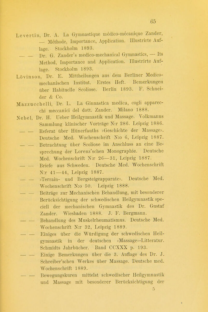 Levertin. Dr. A. La Gymnastiqne iiKHiico-mccanifiiic Zander, Methode, Iinportancc, Application. lUustrirte Auf- lage. Stockholm 1893. Dr. G. Zandcr's niedico-mechanical Gymnastics, — Its Method, Iraportance and Application. Illustrirte Auf- lage. Stockholm 1893. Lövinson, Dr. E. Mittheilungen aus dem Berliner Medico- mechanischen Institut. Erstes Heft. Bemerkungen üher Habituelle Scoliose. Berlin 1893. F. Schnei- der & Co. Mazzucchelli, Dr. L. La Ginnastica medica, cogli apparec- chi meccanici del dott. Zander. Milano 1888. Nebel, Dr. H. Ueber Heilgymnastik und Massage. Volkmanns Sammlung klinischer Vorträge N:r 286. Leipzig 1886. Referat über Hünerfauths »Geschichte der Massage». Deutsche Med. Wochenschrift N:o 6, Leipzig 1887. Betrachtung über Scoliose im Anschluss an eine Be- sprechung der Lorenz'schen Monographie. Deutsche Med. Wochenschrift N:r 26—31, Leipzig 1887. Briefe aus Schweden. Deutsche Med. Wochenschrift N:r 41—44, Leipzig 1887. »Terrain- und Bergsteigeapparate». Deutsche Med. Wochenschrift N:o 50. Leipzig 1888. Beiträge zur Mechanischen Behandlung, mit besonderer Berücksichtigung der schwedischen Heilgymnastik spe- ciell der mechanischen Gymnastik des Dr. Gustaf Zander. Wiesbaden 1888. ,J. F. Bergmann. Behandlung des Muskelrheumatismus. Deutsche Med. Wochenschrift N:r 32, Leipzig 1889. — — Einiges über die Würdigung der schwedischen Heil- gymnastik in der deutschen »Massage»-Litteratur. Schmidts Jahrbücher. Band CCXXX p. 193. Einige Bemerkungen über die 3. Auflage des Dr. J. Schreiber'schen Werkes über Massage. Deutsche med. Wochenschrift 1889. I5ewegungskuren mittelst schwedischer Heilgymnastik und Massage mit besonderer Berücksichtigung der