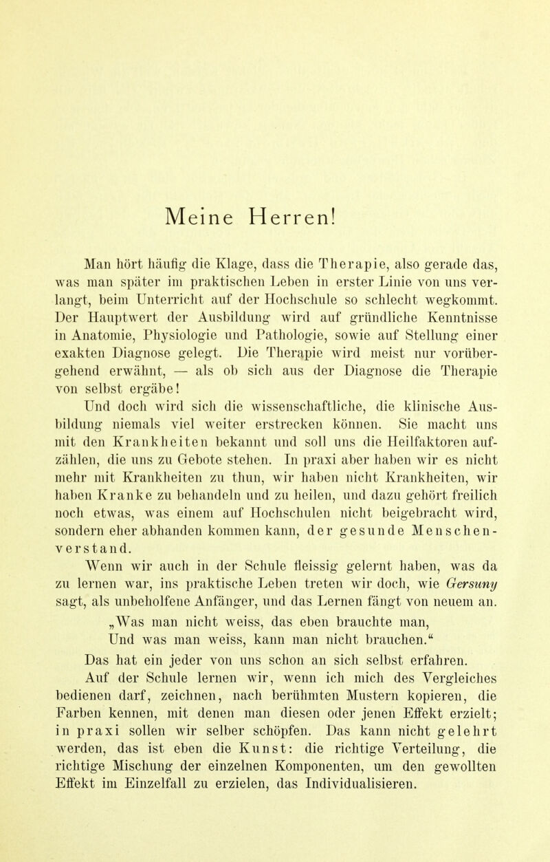 Meine Herren! Man hört häufig die Klage, dass die Therapie, also gerade das, was man später im praktischen Leben in erster Linie von uns ver- langt, beim Unterricht auf der Hochschule so schlecht wegkommt. Der Hauptwert der Ausbildung wird auf gründliche Kenntnisse in Anatomie, Physiologie und Pathologie, sowie auf Stellung einer exakten Diagnose gelegt. Die Therapie wird meist nur vorüber- gehend erwähnt, — als ob sich aus der Diagnose die Therapie von selbst ergäbe! Und doch wird sich die wissenschaftliche, die klinische Aus- bildung niemals viel weiter erstrecken können. Sie macht uns mit den Krankheiten bekannt und soll uns die Heilfaktoren auf- zählen, die uns zu Gebote stehen. In praxi aber haben wir es nicht mehr mit Krankheiten zu tliun, wir haben nicht Krankheiten, wir haben Kranke zu behandeln und zu heilen, und dazu gehört freilich noch etwas, was einem auf Hochschulen nicht beigebracht wird, sondern eher abhanden kommen kann, der gesunde Menschen- verstand. Wenn wir auch in der Schule fleissig gelernt haben, was da zu lernen war, ins praktische Leben treten wir doch, wie Gersuny sagt, als unbeholfene Anfänger, und das Lernen fängt von neuem an. „Was man nicht weiss, das eben brauchte man. Und was man weiss, kann man nicht brauchen. Das hat ein jeder von uns schon an sich selbst erfahren. Auf der Schule lernen wir, wenn ich mich des Vergleiches bedienen darf, zeichnen, nach berühmten Mustern kopieren, die Farben kennen, mit denen man diesen oder jenen Efi'ekt erzielt; in praxi sollen wir selber schöpfen. Das kann nicht gelehrt werden, das ist eben die Kunst: die richtige Verteilung, die richtige Mischung der einzelnen Komponenten, um den gewollten Effekt im Einzelfall zu erzielen, das Individualisieren.