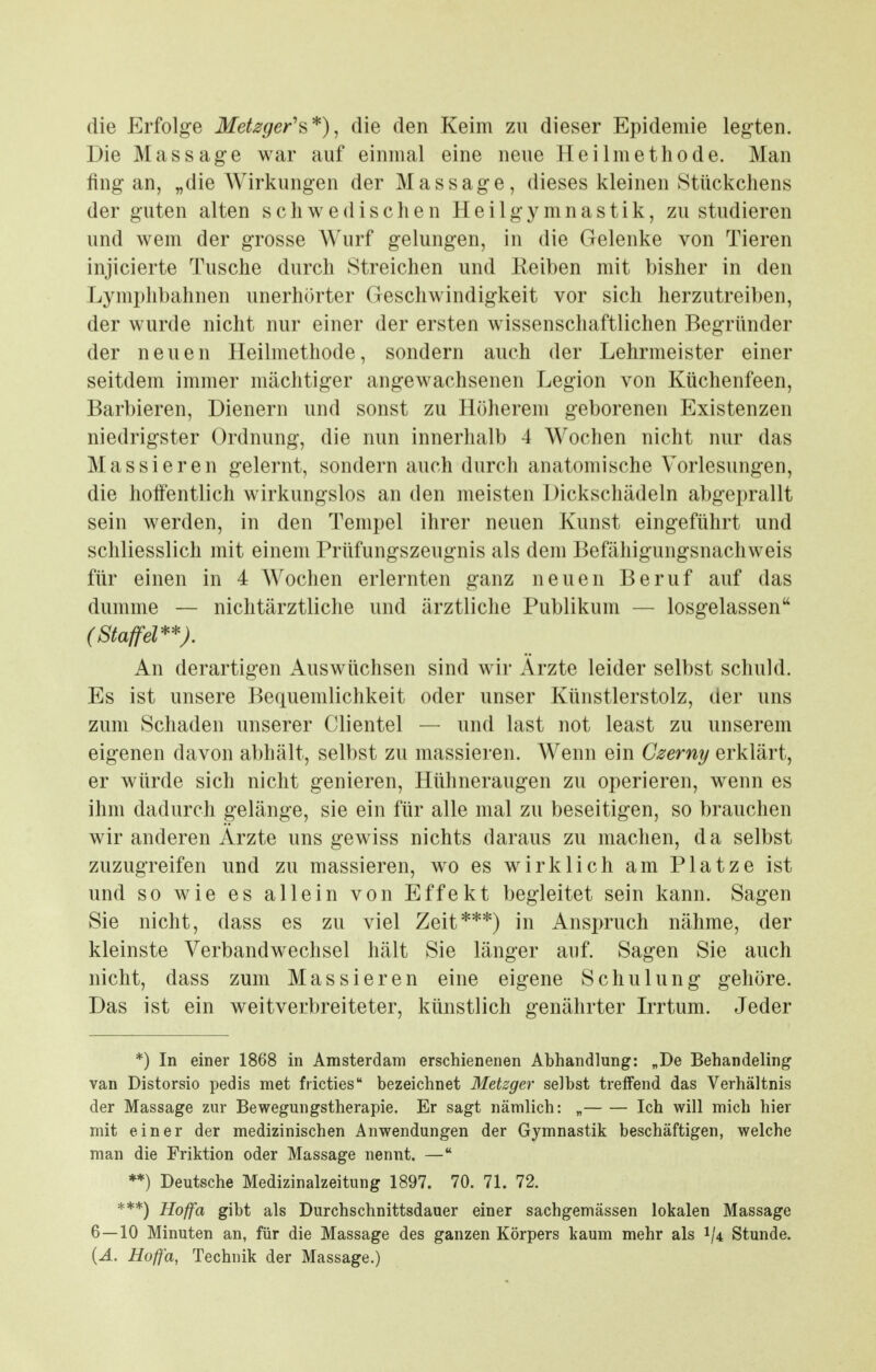 die Erfolg-e Metzger'^*)^ die den Keim zu dieser Epidemie legten. Die Massage war auf einmal eine neue Heilmethode. Man fing an, „die Wirkungen der Massage, dieses kleinen Stückchens der guten alten schwedischen Heilgymnastik, zu studieren und wem der grosse Wurf gelungen, in die Gelenke von Tieren injicierte Tusche durch Streichen und Keiben mit bisher in den Lymphbahnen unerhörter Geschwindigkeit vor sich herzutreiben, der wurde nicht nur einer der ersten wissenschaftlichen Begründer der neuen Heilmethode, sondern auch der Lehrmeister einer seitdem immer mächtiger angewachsenen Legion von Küchenfeen, Barbieren, Dienern und sonst zu Höherem geborenen Existenzen niedrigster Ordnung, die nun innerhalb 4 Wochen nicht nur das Massieren gelernt, sondern auch durch anatomische Vorlesungen, die hoffentlich wirkungslos an den meisten Dickschädeln abgeprallt sein werden, in den Tempel ihrer neuen Kunst eingeführt und schliesslich mit einem Prüfungszeugnis als dem Befähigungsnachweis für einen in 4 Wochen erlernten ganz neuen Beruf auf das dumme — niclitärztliche und ärztliche Publikum — losgelassen (Staffel''''). An derartigen Auswüchsen sind wir Arzte leider selbst schuld. Es ist unsere Bequemlichkeit oder unser Künstlerstolz, der uns zum Schaden unserer Clientel — und last not least zu unserem eigenen davon abhält, selbst zu massieren. Wenn ein Gzerny erklärt, er würde sich nicht genieren, Hühneraugen zu operieren, wenn es ihm dadurch gelänge, sie ein für alle mal zu beseitigen, so brauchen wir anderen Arzte uns gewiss nichts daraus zu machen, da selbst zuzugreifen und zu massieren, wo es wirklich am Platze ist und so wie es allein von Effekt begleitet sein kann. Sagen Sie nicht, dass es zu viel Zeit***) in Anspruch nähme, der kleinste Verbandwechsel hält Sie länger auf. Sagen Sie auch nicht, dass zum Massieren eine eigene Schulung gehöre. Das ist ein weitverbreiteter, künstlich genährter Irrtum. Jeder *) In einer 1868 in Amsterdam erschienenen Abhandlung: „De Behandehng van Distorsio pedis met fricties bezeichnet Metzger selbst treffend das Verhältnis der Massage zur Bewegungstherapie. Er sagt nämlich: „ Ich will mich hier mit einer der medizinischen Anwendungen der Gymnastik beschäftigen, welche man die Friktion oder Massage nennt. — **) Deutsche Medizinalzeitung 1897. 70. 71. 72. ***) Hoffa gibt als Durchschnittsdauer einer sachgemässen lokalen Massage 6—10 Minuten an, für die Massage des ganzen Körpers kaum mehr als 1/4 Stunde. {A. Hoffa, Technik der Massage.)