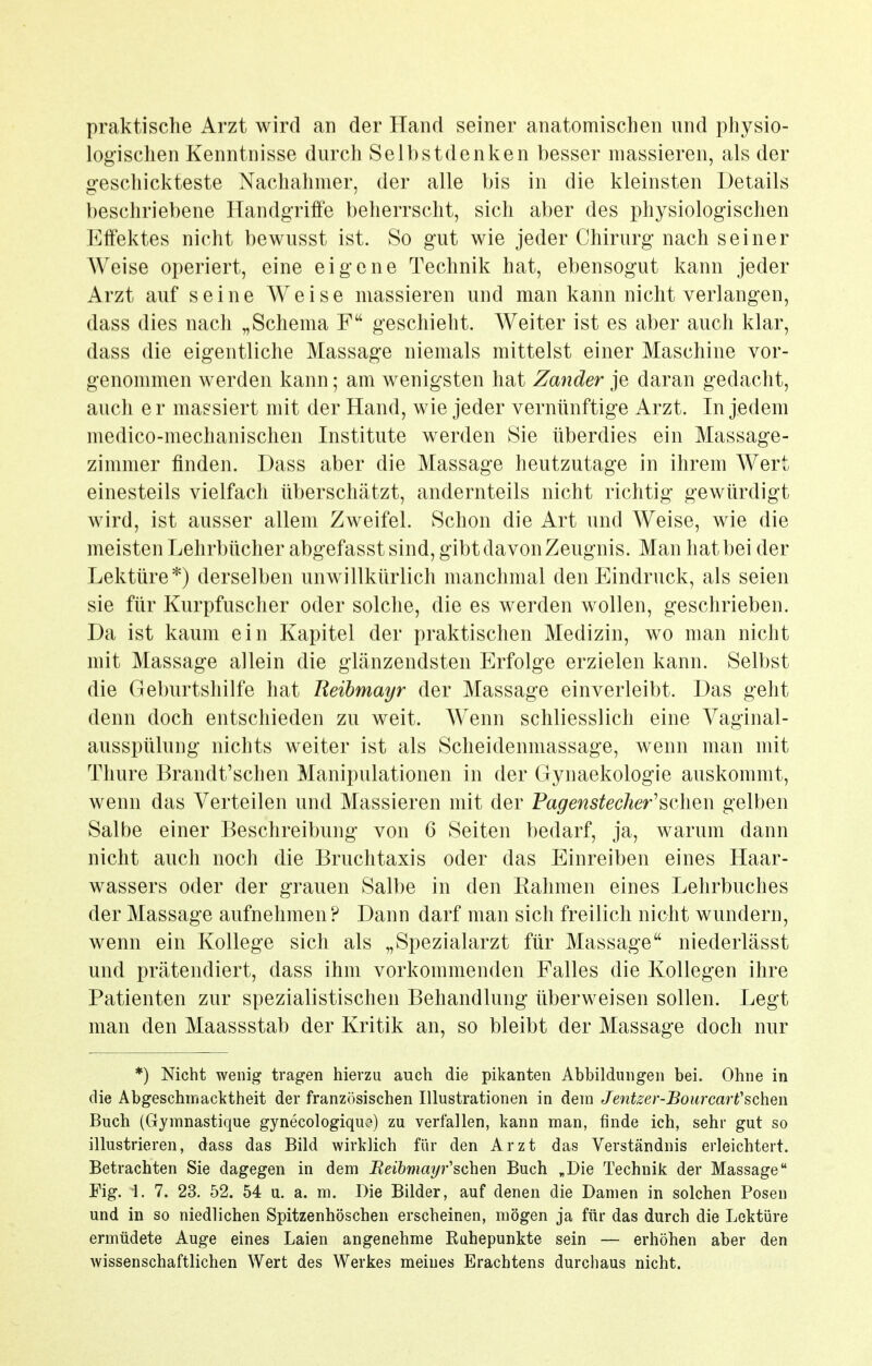 praktische Arzt wird an der Hand seiner anatomischen und physio- logischen Kenntnisse durch Selbstdenken besser massieren, als der geschickteste Nachahmer, der alle bis in die kleinsten Details beschriebene Handgrifie beherrscht, sich aber des physiologischen Effektes nicht bewusst ist. So gut wie jeder Chirurg nach seiner Weise operiert, eine eigene Technik hat, ebensogut kann jeder Arzt auf seine Weise massieren und man kann nicht verlangen, dass dies nach „Schema F geschieht. Weiter ist es aber auch klar, dass die eigentliche Massage niemals mittelst einer Maschine vor- genommen werden kann; am wenigsten hat Zander je daran gedacht, auch er massiert mit der Hand, wie jeder vernünftige Arzt. In jedem medico-mechanischen Institute werden Sie überdies ein Massage- zimmer finden. Dass aber die Massage heutzutage in ihrem Wert einesteils vielfach überschätzt, andernteils nicht richtig gewürdigt wird, ist ausser allem Zweifel. Schon die Art und Weise, wie die meisten Lehrbücher abgefasst sind, gibt davon Zeugnis. Man hat bei der Lektüre*) derselben unwillkürlich manchmal den Eindruck, als seien sie für Kurpfuscher oder solche, die es werden wollen, geschrieben. Da ist kaum ein Kapitel der praktischen Medizin, wo man nicht mit Massage allein die glänzendsten Erfolge erzielen kann. Selbst die Geburtshilfe hat Beibmayr der Massage einverleibt. Das geht denn doch entschieden zu weit. Wenn schliesslich eine Vaginal- ausspülung nichts weiter ist als Scheidenmassage, wenn man mit Thure Brandt'schen Manipulationen in der Gynaekologie auskommt, wenn das Verteilen und Massieren mit der Pagenstecher'sdien gelben Salbe einer Beschreibung von 6 Seiten bedarf, ja, warum dann nicht auch noch die Bruchtaxis oder das Einreiben eines Haar- wassers oder der grauen Salbe in den Rahmen eines Lehrbuches der Massage aufnehmen ? Dann darf man sich freilich nicht wundern, wenn ein Kollege sich als „Spezialarzt für Massage niederlässt und prätendiert, dass ihm vorkommenden Falles die Kollegen ihre Patienten zur spezialistischen Behandlung überweisen sollen. Legt man den Maassstab der Kritik an, so bleibt der Massage doch nur *) Nicht wenig tragen hierzu auch die pikanten Abbildungen bei. Ohne in die Abgeschmacktheit der französischen Illustrationen in dem Jentzer-BourcarVsehen Buch (Gymnastique gynecologiquo) zu verfallen, kann man, finde ich, sehr gut so illustrieren, dass das Bild wirklich für den Arzt das Verständnis erleichtert. Betrachten Sie dagegen in dem Beibmayr''sehen Buch „Die Technik der Massage Fig. 1. 7. 23. 52. 54 u. a. m. Die Bilder, auf denen die Damen in solchen Posen und in so niedlichen Spitzenhöschen erscheinen, mögen ja für das durch die Lektüre ermüdete Auge eines Laien angenehme Kuhepunkte sein — erhöhen aber den wissenschaftlichen Wert des Werkes meines Erachtens durchaus nicht.