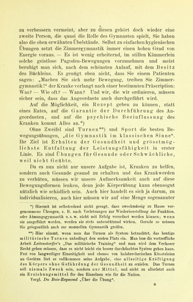 zu verbessern vermeint, aber zu diesen gehört doch wieder eine zweite Person, die quasi die Rolle des Gymnasten spielt, Sie haben also die oben erwähnten Übelstände. Selbst zu einfachen hygienischen Übungen setzt die Zimmergymnastik immer einen hohen Grad von Energie voraus. — Es ist wenig erheiternd, im stillen Kämmerlein solche geistlose Pagoden-Bewegungen vorzunehmen und meist beruhigt man sich, nach dem schönsten Anlauf, mit dem Besitz des Büchleins. Es genügt eben nicht, dass Sie einem Patienten sagen: „Machen Sie sich mehr Bewegung, treiben Sie Zimmer- gymnastik! der Kranke verlangt nach einer bestimmten Präscription: Was? — Wie oft? — Wann? Und wir, die wir ordinieren, müssen sicher sein, dass das Angeordnete auch durchgeführt wird. Auf die Möglichkeit, ein Rezept geben zu können, statt eines Rates, auf die Garantie der Durchführung des An- geordneten, und auf die psychische Beeinflussung des Kranken kommt Alles an.*) Ohne Zweifel sind Turnen**) und Sport die besten Be- wegungsübungen, „die Gymnastik im klassischen Sinne. Ihr Ziel ist Erhalten der Gesundheit und grösstmög- lichste Entfaltung der Leistungsfähigkeit in erster Linie. Es sind Übungen für Gesunde oder Schwächliche, weil nicht Geübte. Da es nun nicht nur unsere Aufgabe ist. Kranken zu helfen, sondern auch Gesunde gesund zu erhalten und das Krankwerden zu verhüten, müssen wir unsere Aufmerksamkeit auch auf diese Bewegungsformen lenken, denn jede Körperübung kann ebensogut nützlich wie schädlich sein. Auch hier handelt es sich ja darum, zu individualisieren, auch hier müssen wir auf eine Menge sogenannter *) Hiermit ist selbstredend nicht gesagt, dass zweckmässig zu Hause vor- genommene Übungen, z. B. nach Verletzungen zur Wiederherstellung der Funktion, oder Atmungsgymnastik u. s. w. nicht mit Erfolg verordnet werden können; wenn sie ausgeführt werden, werden sie stets unterstützend wirken. Gerade so müssen Sie gelegentlich auch zur manuellen Gymnastik greifen. **) Hier nimmt, wenn man das Turnen als System betrachtet, das heutige militärische Turnen unbedingt den ersten Platz ein. Man lese die vortreffliche Arbeit Leitenstorffer's „Das militärische Training und man wird dem Verfasser Recht geben müssen, dass es nicht leicht ein besser durchdachtes System geben kann. Frei von langweiliger Einseitigkeit und ebenso von halsbrecherischen Künsteleien an Geräten löst es vollkommen seine Aufgabe, eine allseitige Kräftigung des Körpers ohne Gefährdung der Gesundheit zu erzielen. Das Turnen soll niemals Zweck sein, sondern nur Mittel, und nicht zu allerletzt auch ein Erziehungsmittel für den Einzelnen wie für die Nation. Vergl. Du Bois-Reymond „Über die Übung. B