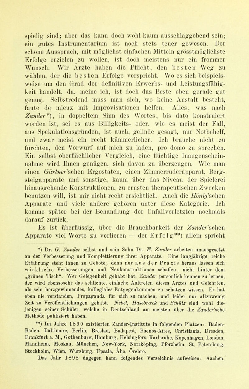 spielig sind; aber das kann doch wohl kaum ausschlaggebend sein; ein gutes Instrumentarium ist noch stets teuer gewesen. Der schöne Ausspruch, mit möglichst einfachen Mitteln grösstmöglichste Erfolge erzielen zu wollen, ist doch meistens nur ein frommer Wunsch. Wir Arzte haben die Pflicht, den besten Weg zu wählen, der die besten Erfolge verspricht. Wo es sich beispiels- weise um den Grad der definitiven Erwerbs- und Leistungsfähig- keit handelt, da, meine ich, ist doch das Beste eben gerade gut genug. Selbstredend nmss man sich, wo keine Anstalt besteht, faute de mieux mit Improvisationen helfen. Alles, was nach Zander*)^ in doppeltem Sinn des Wortes, bis dato konstruiert worden ist, sei es aus Billigkeits- oder, wie es meist der Fall, aus Spekulationsgründen, ist auch, gelinde gesagt, nur Notbehelf, und zwar meist ein recht kümmerlicher. Ich brauche nicht zu fürchten, den Voi'wurf auf mich zu laden, pro domo zu sprechen. Ein selbst oberflächlicher Vergleich, eine flüchtige Inaugenschein- nahme wird Ihnen genügen, sich davon zu überzeugen. Wie man einen Gärtnerischen Ergostaten, einen Zimmerruderapparat, Berg- steigapparate und sonstige, kaum über das Niveau der Spielerei hinausgehende Konstruktionen, zu ernsten therapeutischen Zwecken benutzen will, ist mir nicht recht ersichtlich. Auch die König'8chen Apparate und viele andere gehören unter diese Kategorie. Ich komme später bei der Behandlung der Unfallverletzten nochmals darauf zurück. Es ist überflüssig, über die Brauchbarkeit der Zander'schen Apparate viel Worte zu verlieren— der Erfolg**) allein spricht *) Dr. G. Zander selbst und sein Sohn Dr. E. Zander arbeiten unausgesetzt an der Verbesserung und Komplettierung ihrer Apparate. Eine langjährige, reiche Erfahrung steht ihnen zu Gebote; denn nur aus der Praxis heraus lassen sich wirkliche Verbesserungen und Neukonstruktionen schaffen, nicht hinter dem „grünen Tisch. Wer Gelegenheit gehabt hat, Zander persönlich kennen zu lernen, der wird ebensosehr das schlichte, einfache Auftreten dieses Arztes und Gelehrten, als sein herzgewinnendes, kollegiales Entgegenkommen zu schätzen wissen. Er hat eben nie verstanden, Propaganda für sich zu maclien, und leider nur allzuwenig Zeit zu Veröffentlichungen gehabt. Nehel, Hasehroeck und Schütz sind wohl die- jenigen seiner Schüler, welche in Deutschland am meisten über die Zander'sche Methode publiziert haben. **) Im Jahre 189 0 existierten Zander-Institute in folgenden Plätzen: Baden- Baden, Baltimore, Berlin, Breslau, Budapest, Buenos-Aires, Christiania, Dresden, Frankfurt a. M., Gothenburg, Hamburg, Helsingfors, Karlsruhe, Kopenhagen, London, Mannheim, Moskau, München, New-York, Norrköping, Pforzheim, St. Petersburg, Stockholm, Wien, Würzburg, Upsala, Abo, Örebro. Das Jahr 1898 dagegen kann folgendes Verzeichnis aufweisen: Aachen,