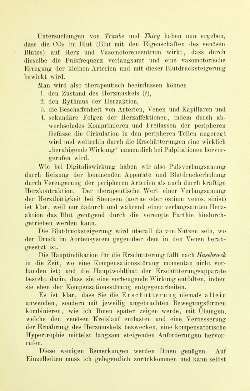 Untersuchungen von Traube und Thiry haben nun ergeben, dass die CO2 im Blut (Blut mit den Eigenschaften des venösen Blutes) auf Herz und Vasomotorencentrum wirkt, dass durch dieselbe die Pulsfrequenz verlangsamt und eine vasomotorische Erregung der kleinen Arterien und mit dieser Blutdrucksteigerung bewirkt wird. Man wird also therapeutisch beeinflussen können 1. den Zustand des Herzmuskels (?), 2. den Rythmus der Herzaktion, 3. die Beschaffenheit von Arterien, Venen und Kapillaren und 4. sekundäre Folgen der Herzaffektionen, indem durch ab- wechselndes Komprimieren und Freilassen der peripheren Gefässe die Cirkulation in den peripheren Teilen angeregt wird und weiterhin durch die Erschütterungen eine wirklich „beruhigende Wirkung namentlich bei Palpitationen hervor- gerufen wird. Wie bei Digitaliswirkung haben wir also Pulsverlangsamung durch Reizung der hemmenden Apparate und Blutdruckerhöhung durch Verengerung der peripheren Arterien als auch durch kräftige Herzkontraktion. Der therapeutische Wert einer Verlangsamung der Herzthätigkeit bei Stenosen (aortae oder ostium venös, sinist) ist klar, weil nur dadurch und während einer verlangsamten Herz- aktion das Blut genügend durch die verengte Parthie hindurch- getrieben werden kann. Die Blutdrucksteigerung wird überall da von Nutzen sein, wo der Druck im Aortensystem gegenüber dem in den Venen herab- gesetzt ist. Die Hauptindikation für die Erschütterung fällt nach Hasehroeck in die Zeit, wo eine Kompensationsstörung momentan nicht vor- handen ist; und die Hauptwolilthat der Erschütterungsapparate besteht darin, dass sie eine vorbeugende Wirkung entfalten, indem sie eben der Kompensationsstörung entgegenarbeiten. Es ist klar, dass Sie die Erschütterung niemals allein anwenden, sondern mit jeweilig angebrachten Bewegungsformen kombinieren, wie ich Ihnen später zeigen werde, mit Übungen, welche den venösen Kreislauf entlasten und eine Verbesserung der Ernährung des Herzmuskels bezwecken, eine kompensatorische Hypertrophie mittelst langsam steigenden Anforderungen hervor- rufen. Diese wenigen Bemerkungen werden Ihnen genügen. Auf Einzelheiten muss ich gelegentlich zurückkommen und kann selbst