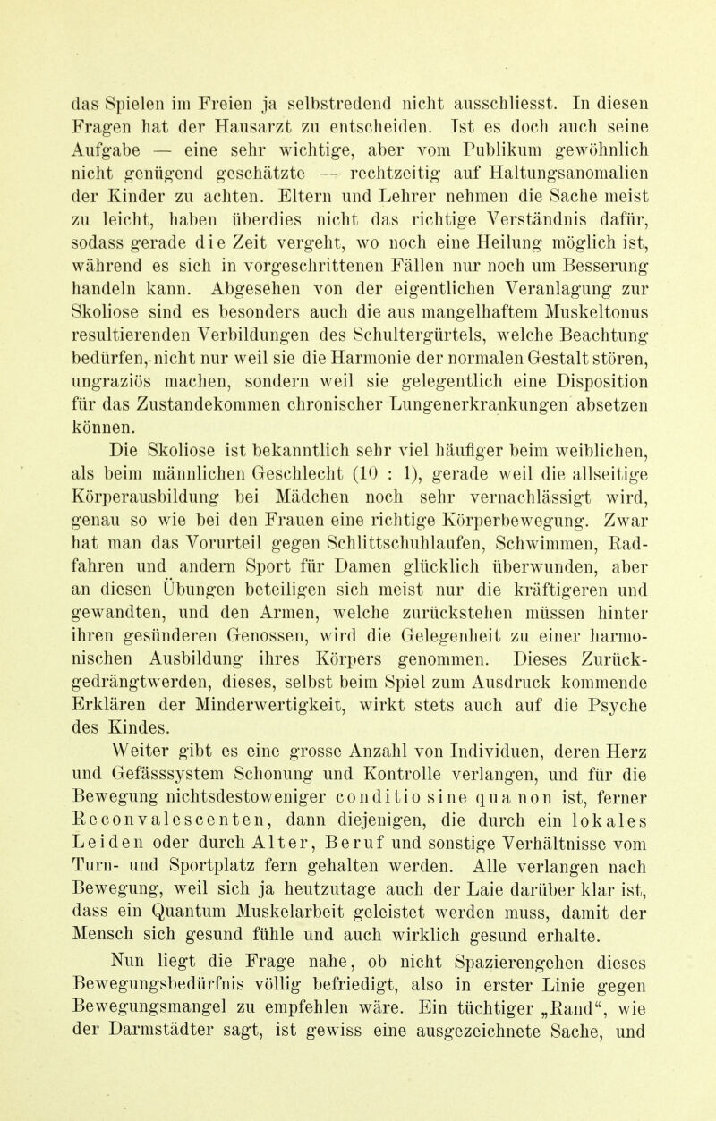 Fragen hat der Hausarzt zu entscheiden. Ist es doch auch seine Aufgabe — eine sehr wichtige, aber vom Publikum gewöhnlich nicht genügend geschätzte — rechtzeitig auf Haltungsanomalien der Kinder zu achten. Eltern und Lehrer nehmen die Sache meist zu leicht, haben überdies nicht das richtige Verständnis dafür, sodass gerade die Zeit vergeht, wo noch eine Heilung möglich ist, während es sich in vorgeschrittenen Fällen nur noch um Besserung handeln kann. Abgesehen von der eigentlichen Veranlagung zur Skoliose sind es besonders auch die aus mangelhaftem Muskeltonus resultierenden Verbildungen des Schultergürtels, welche Beachtung bedürfen, nicht nur weil sie die Harmonie der normalen Gestalt stören, ungraziös machen, sondern weil sie gelegentlich eine Disposition für das Zustandekommen chronischer Lungenerkrankungen absetzen können. Die Skoliose ist bekanntlich sehr viel häufiger beim weiblichen, als beim männlichen Geschlecht (10 : 1), gerade weil die allseitige Körperausbildung bei Mädchen noch sehr vernachlässigt wird, genau so wie bei den Frauen eine richtige Körperbewegung. Zwar hat man das Vorurteil gegen Schlittschuhlaufen, Schwimmen, Ead- fahren und andern Sport für Damen glücklich überwunden, aber an diesen Übungen beteiligen sich meist nur die kräftigeren und gewandten, und den Armen, welche zurückstehen müssen hinter ihren gesünderen Genossen, wird die Gelegenheit zu einer harmo- nischen Ausbildung ihres Körpers genommen. Dieses Zurück- gedrängtwerden, dieses, selbst beim Spiel zum Ausdruck kommende Erklären der Minderwertigkeit, wirkt stets auch auf die Psyche des Kindes. V^^eiter gibt es eine grosse Anzahl von Individuen, deren Herz und Gefässsystem Schonung und Kontrolle verlangen, und für die Bewegung nichtsdestoweniger conditiosine quanon ist, ferner Eeconvalescenten, dann diejenigen, die durch ein lokales Leiden oder durch Alter, Beruf und sonstige Verhältnisse vom Turn- und Sportplatz fern gehalten werden. Alle verlangen nach Bewegung, weil sich ja heutzutage auch der Laie darüber klar ist, dass ein Quantum Muskelarbeit geleistet werden muss, damit der Mensch sich gesund fühle und auch wirklich gesund erhalte. Nun liegt die Frage nahe, ob nicht Spazierengehen dieses Bewegungsbedürfnis völlig befriedigt, also in erster Linie gegen Bewegungsmangel zu empfehlen wäre. Ein tüchtiger „Band, wie der Darmstädter sagt, ist gewiss eine ausgezeichnete Sache, und