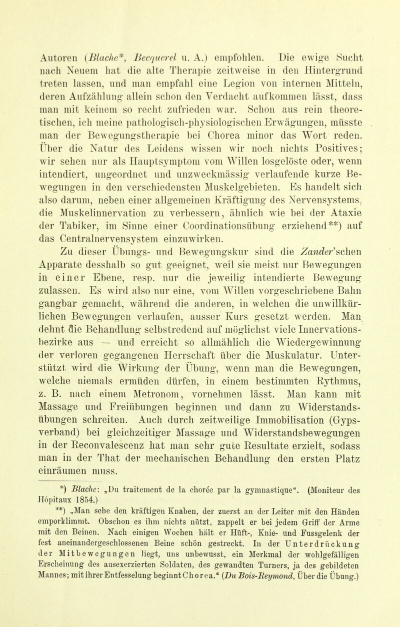 Autoren {Blache^, Becqucrel u. A.) empfohlen. Die ewige Sucht nach Neuem hat die alte Therapie zeitweise in den Hintergrund treten lassen, und man empfahl eine Legion von internen Mitteln, deren Aufzählung allein schon den Verdacht aufkommen lässt, dass man mit keinem so recht zufrieden war. Schon aus rein theore- tischen, ich meine pathologisch-physiologischen Erwägungen, müsste man der Bewegungstherapie bei Chorea minor das Wort reden. Über die Natur des Leidens wissen wir noch nichts Positives; wir sehen nur als Hauptsymptom vom Willen losgelöste oder, wenn intendiert, ungeordnet und unzweckmässig verlaufende kurze Be- wegungen in den verschiedensten Muskelgebieten. Es handelt sich also darum, neben einer allgemeinen Kräftigung des Nervensystems, die Muskelinnervation zu verbessern, ähnlich wie bei der Ataxie der Tabiker, im Sinne einer Coordinationsübung erziehend**) auf das Centrainervensystem einzuwirken. Zu dieser Übungs- und Bewegungskur sind die Zander'^oho^^ Apparate desshalb so gut geeignet, weil sie meist nur Bewegungen in einer Ebene, resp. nur die jeweilig intendierte Bewegung zulassen. Es wird also nur eine, vom Willen vorgeschriebene Bahn gangbar gemacht, während die anderen, in welchen die unwillkür- lichen Bewegungen verlaufen, ausser Kurs gesetzt werden. Man dehnt die Behandlung selbstredend auf möglichst viele Innervations- bezirke aus — und erreicht so allmählich die Wiedergewinnung der verloren gegangenen Herrschaft über die Muskulatur. Unter- stützt wird die Wirkung der Übung, wenn man die Bewegungen, welche niemals ermüden dürfen, in einem bestimmten Rythmus, z. B. nach einem Metronom, vornehmen lässt. Man kann mit Massage und Freiübungen beginnen und dann zu Widerstands- übungen schreiten. Auch durch zeitweilige Immobilisation (Glyps- verband) bei gleichzeitiger Massage und Widerstandsbewegungen in der Reconvalescenz hat man sehr gute Resultate erzielt, sodass man in der That der mechanischen Behandlung den ersten Platz einräumen muss. *) BlacJie: „Du traitement de la choree par la gymiiastique. (Moniteur des Hopitaux 1854.) **) „Man sehe den kräftigen Knaben, der zuerst an der Leiter mit den Händen emporklimmt. Obschon es ihm nichts nützt, zappelt er bei jedem Griff der Arme mit den Beinen. Nach einigen Wochen hält er Hüft-, Knie- und Fassgelenk der fest aneinandergeschlossenen Beine schön gestreckt. In der Unterdrückung der Mitbewegungen liegt, uns unbewusst, ein Merkmal der wohlgefälligen Erscheinung des ausexerzierten Soldaten, des gewandten Turners, ja des gebildeten Mannes; mitihrer Entfesselung beginnt Chorea. {Du Bois-Eeymond, Über die Übung.)