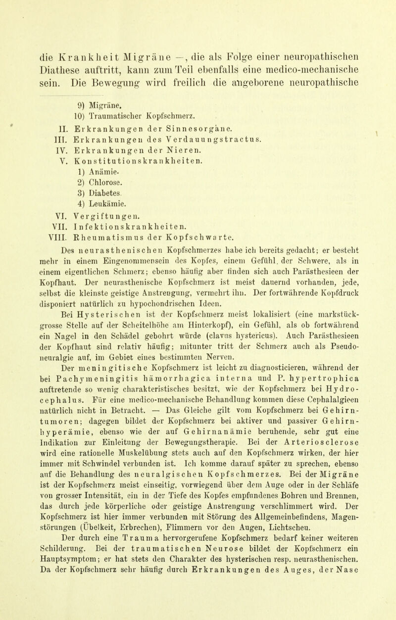 die Krankheit Migräne —, die als Folge einer neuropathischen Diathese auftritt, kann zum Teil ebenfalls eine medico-mechanische sein. Die Bewegung wird freilich die angeborene neuropathische 9) Migräne. 10) Traumatischer Kopfschmerz. II. Erkrankungen der Sinnesorgane. III. Erkrankungen des Verdauungstractus. IV. Erkrankungen der Nieren. V. K 0 n s ti tu ti 0 n s kra n kh ei te n. 1) Anämie. 2) Chlorose. 3) Diabetes. 4) Leukämie. VI. Vergiftungen. VII. Infektionskrankheiten. VIII. Kheumatismus der Kopfschwarte. Des neur asthenischen Kopfschmerzes habeich bereits gedacht; er besteht mehr in einem Eingenommensein des Kopfes, einem Gefühl, der Schwere, als in einem eigentlichen Schmerz; ebenso häufig aber finden sich auch Parästhesieen der Kopfhaut. Der neurasthenische Kopfschmerz ist meist dauernd vorhanden, jede, selbst die kleinste geistige Anstrengung, vermehrt ihn. Der fortwährende Kopfdruck disponiert natürlich zu hypochondrischen Ideen. Bei Hysterischen ist der Kopfschmerz meist lokalisiert (eine markstück- grosse Stelle auf der Sclieitelhöhe am Hinterkopf), ein Gefühl, als ob fortwährend ein Nagel in den Schädel gebohrt würde (claviis hystericus). Auch Parästhesieen der Kopfhaut sind relativ häufig; mitunter tritt der Schmerz auch als Pseudo- neuralgie auf, im Gebiet eines bestimmten Nerven. Der meningitische Kopfschmerz ist leicht zu diagnosticieren, während der bei Pachymeningitis hämorrhagica interna und P. hypertrophica auftretende so wenig charakteristisches besitzt, wie der Kopfschmerz bei Hydro- cephalus. Für eine medico-mechanische Behandlung kommen diese Cephalalgieen natürlich nicht in Betracht. — Das Gleiche gilt vom Kopfschmerz bei Gehirn- tumoren; dagegen bildet der Kopfschmerz bei aktiver und passiver Gehirn- hyperämie, ebenso wie der auf Gehirnanämie beruhende, sehr gut eine Indikation zur Einleitung der Bewegungstherapie. Bei der Arteriös der ose wird eine rationelle Muskelübung stets auch auf den Kopfschmerz wirken, der hier immer mit Schwindel verbunden ist. Ich komme darauf später zu sprechen, ebenso auf die Behandlung des neuralgischen Kopfschmerzes. Bei der Migräne ist der Kopfschmerz meist einseitig, vorwiegend über dem Auge oder in der Schläfe von grosser Intensität, ein in der Tiefe des Kopfes empfundenes Bohren und Brennen, das durch jede körperliche oder geistige Anstrengung verschlimmert wird. Der Kopfschmerz ist hier immer verbunden mit Störung des Allgemeinbefindens, Magen- störungen (Übelkeit, Erbrechen), Flimmern vor den Augen, Lichtscheu. Der durch eine Trauma hervorgerufene Kopfschmerz bedarf keiner weiteren Schilderung. Bei der traumatischen Neurose bildet der Kopfschmerz ein Hauptsyraptom; er hat stets den Charakter des hysterischen resp. neurasthenischen. Da der Kopfschmerz sehr häufig durch Erkrankungen des Auges, der Nase