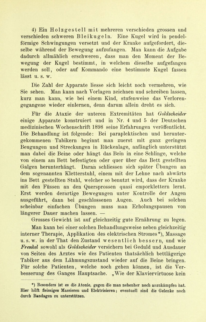 verschieden schweren Bleikugeln. Eine Kugel wird in pendel- förmige Schwingungen versetzt und der Kranke aufgefordert, die- selbe während der Bewegung aufzufangen. Man kann die Aufgabe dadurch allmählich erschweren, dass man den Moment der Be- wegung der Kugel bestimmt, in welchem dieselbe aufgefangen werden soll, oder auf Kommando eine bestimmte Kugel fassen lässt u. s. w. Die Zahl der Apparate Hesse sich leicht noch vermehren, wie Sie sehen. Man kann nach Vorlagen zeichnen und schreiben lassen, kurz man kann, wie bei einem Kind, stufenweise das Verloren- gegangene wieder einlernen, denn darum allein dreht es sich. Für die Ataxie der unteren Extremitäten hat Goldscheider einige Apparate konstruiert und in Nr. 4 und 5 der Deutschen medizinischen Wochenschrift 1898 seine Erfahrungen veröffentlicht. Die Behandlung ist folgende: Bei paraplektischen und herunter- gekommenen Tabikern beginnt man zuerst mit ganz geringen Beugungen und Streckungen in Rückenlage, anfänglich unterstützt man dabei die Beine oder hängt das Bein in eine Schlinge, welche von einem am Bett befestigten oder quer über das Bett gestellten Galgen herunterhängt. Daran schliessen sich später Übungen an dem sogenannten Kletterstuhl, einem mit der Lehne nach abwärts ins Bett gestellten Stuhl, welcher so benutzt wird, dass der Kranke mit den Füssen an den Quersprossen quasi emporklettern lernt. Erst werden derartige Bewegungen unter Kontrolle der Augen ausgeführt, dann bei geschlossenen Augen. Auch bei solchen scheinbar einfachen Übungen muss man Erholungspausen von längerer Dauer machen lassen. — Grosses Gewicht ist auf gleichzeitig gute Ernährung zu legen. Man kann bei einer solchen Behandlungsweise neben gleichzeitig interner Therapie, Applikation des elektrischen Stromes *), Massage U.S.W, in der That den Zustand wesentlich bessern, und wie Frenhel sowohl als Goldscheider versichern bei Geduld und Ausdauer von Seiten des Arztes wie des Patienten thatsächlich bettlägerige Tabiker aus dem Lähmungszustand wieder auf die Beine bringen. Für solche Patienten, welche noch gehen können, ist die Ver- besserung des Ganges Hauptsache. „Wie der Klaviervirtuose kein *) Besonders ist es die Atonie, gegen die man nebenher noch anzukämpfen hat. Hier hilft fleissiges Massieren und Elektrisieren; eventuell sind die Gelenke noch durch Bandagen zu unterstützen.