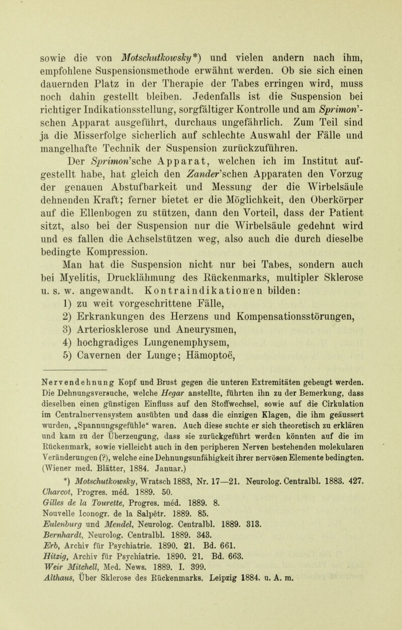 sowie die von Motschutkowsky*) und vielen andern nach ihm, empfohlene Suspensionsmethode erwähnt werden. Ob sie sich einen dauernden Platz in der Therapie der Tabes erringen wird, muss noch dahin gestellt bleiben. Jedenfalls ist die Suspension bei richtiger Indikationsstellung, sorgfältiger Kontrolle und am Sprimon'- schen Apparat ausgeführt, durchaus ungefährlich. Zum Teil sind ja die Misserfolge sicherlich auf schlechte Auswahl der Fälle und mangelhafte Technik der Suspension zurückzuführen. Der Sprimon'^dhQ Apparat, welchen ich im Institut auf- gestellt habe, hat gleich den Zaw6^er'schen Apparaten den Vorzug der genauen Abstufbarkeit und Messung der die Wirbelsäule dehnenden Kraft; ferner bietet er die Möglichkeit, den Oberkörper auf die Ellenbogen zu stützen, dann den Vorteil, dass der Patient sitzt, also bei der Suspension nur die Wirbelsäule gedehnt wird und es fallen die Achselstützen weg, also auch die durch dieselbe bedingte Kompression. Man hat die Suspension nicht nur bei Tabes, sondern auch bei Myelitis, Drucklähmung des Rückenmarks, multipler Sklerose U.S.W, angewandt. Kontraindikationen bilden: 1) zu weit vorgeschrittene Fälle, 2) Erkrankungen des Herzens und Kompensationsstörungen, 3) Arteriosklerose und Aneurysmen, 4) hochgradiges Lungenemphysem, 5) Cavernen der Lunge; Hämoptoe, Nervendehnung Kopf und Brust gegen die unteren Extremitäten gebeugt werden. Die Dehnungsversuche, welche Hegar anstellte, führten ihn zu der Bemerkung, dass dieselben einen günstigen Einfiuss auf den Stoffwechsel, sowie auf die Cirkulation im Centrainervensystem ausübten und dass die einzigen Klagen, die ihm geäussert wurden, „Spannungsgefühle waren. Auch diese suchte er sich theoretisch zu erklären und kam zu der Überzeugung, dass sie zurückgeführt werden könnten auf die im Rückenmark, sowie vielleicht auch in den peripheren Nerven bestehenden molekularen Veränderungen (?), welche eine Dehnungsunfähigkeit ihrer nervösen Elemente bedingten. (Wiener med. Blätter, 1884, Januar.) *) MotschutJcowsTcy, Wratsch 1883, Nr. 17—21. Neurolog. Centralbl. 1883. 427. Charcot, Progres. med. 1889. 50. Gilles de la Tourette, Progres. med. 1889. 8. Nouvelle Iconogr. de la Salpetr. 1889. 85. Eulenburg und Mendel, Neurolog. Centralbl. 1889. 313. Bernhardt, Neurolog. Centralbl. 1889. 343. Erb, Archiv für Psychiatrie. 1890. 21. Bd. 661. Hitzig, Archiv für Psychiatrie. 1890. 21. Bd. 663. Weir Mitchell, Med. News. 1889. I. 399. Althaus, Über Sklerose des Rückenmarks. Leipzig 1884. u. A. m.