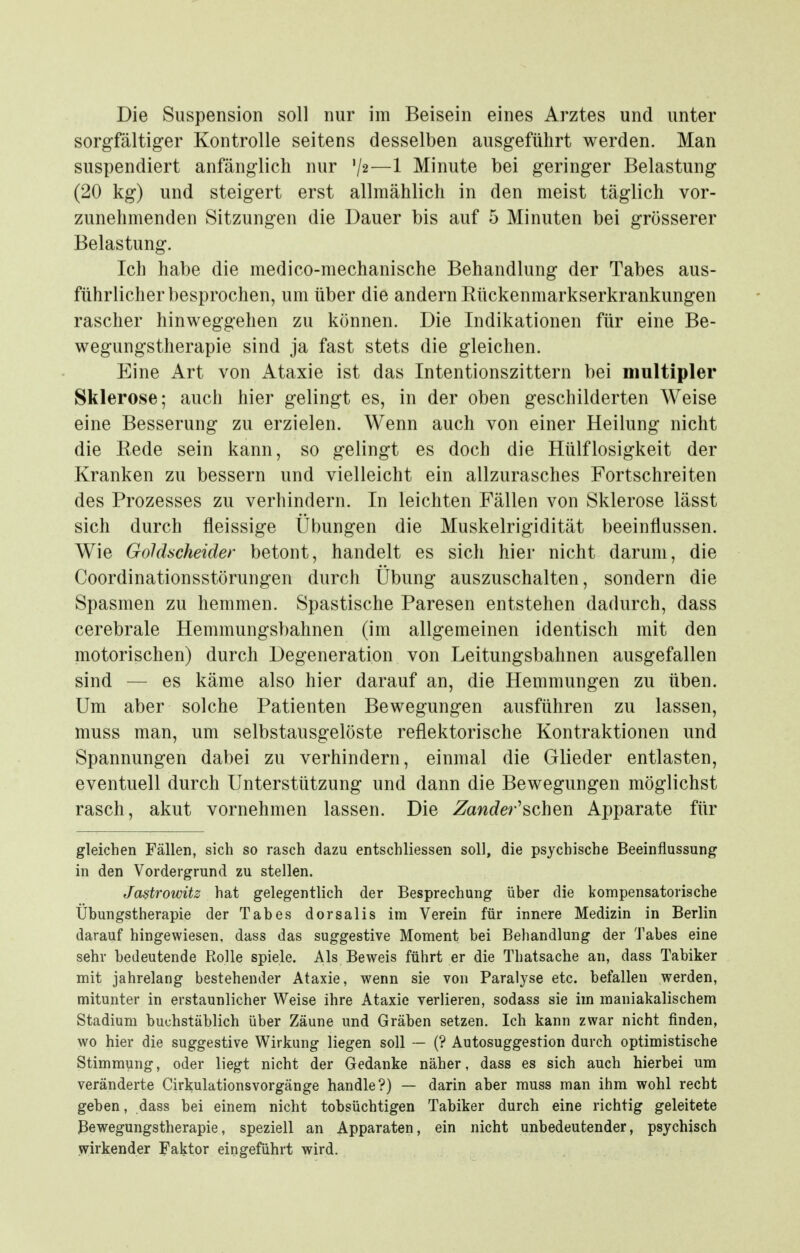 sorgfältiger Kontrolle seitens desselben ausgeführt werden. Man suspendiert anfänglich nur V2—1 Minute bei geringer Belastung (20 kg) und steigert erst allmählich in den meist täglich vor- zunehmenden Sitzungen die Dauer bis auf 5 Minuten bei grösserer Belastung. Ich habe die medico-mechanische Behandlung der Tabes aus- führlicher besprochen, um über die andern Rückenmarkserkrankungen rascher hinweggehen zu können. Die Indikationen für eine Be- wegungstherapie sind ja fast stets die gleichen. Eine Art von Ataxie ist das Intentionszittern bei multipler Sklerose; auch hier gelingt es, in der oben geschilderten Weise eine Besserung zu erzielen. Wenn auch von einer Heilung nicht die Rede sein kann, so gelingt es doch die Hülflosigkeit der Kranken zu bessern und vielleicht ein allzurasches Fortschreiten des Prozesses zu verhindern. In leichten Fällen von Sklerose lässt sich durch fleissige Übungen die Muskelrigidität beeinflussen. Wie Gohhcheider betont, handelt es sich hier nicht darum, die Coordinationsstörungen durch Übung auszuschalten, sondern die Spasmen zu hemmen. Spastische Paresen entstehen dadurch, dass cerebrale Hemmungsbahnen (im allgemeinen identisch mit den motorischen) durch Degeneration von Leitungsbahnen ausgefallen sind — es käme also hier darauf an, die Hemmungen zu üben. Um aber solche Patienten Bewegungen ausführen zu lassen, muss man, um selbstausgelöste reflektorische Kontraktionen und Spannungen dabei zu verhindern, einmal die Glieder entlasten, eventuell durch Unterstützung und dann die Bewegungen möglichst rasch, akut vornehmen lassen. Die Zandei-'schm Apparate für gleichen Fällen, sich so rasch dazu entschliessen soll, die psychische Beeinflussung in den Vordergrund zu stellen. Jastrowitz hat gelegentlich der Besprechung über die kompensatorische Übungstherapie der Tabes dorsalis im Verein für innere Medizin in Berlin darauf hingewiesen, dass das suggestive Moment bei Behandlung der Tabes eine sehr bedeutende Rolle spiele. Als Beweis führt er die Thatsache an, dass Tabiker mit jahrelang bestehender Ataxie, wenn sie von Paralyse etc. befallen werden, mitunter in erstaunlicher Weise ihre Ataxie verlieren, sodass sie im maniakalischem Stadium buchstäblich über Zäune und Gräben setzen. Ich kann zwar nicht finden, wo hier die suggestive Wirkung liegen soll — (? Autosuggestion durch optimistische Stimmung, oder liegt nicht der Gedanke näher, dass es sich auch hierbei um veränderte Cirkulationsvorgänge handle?) — darin aber muss man ihm wohl recht geben, dass bei einem nicht tobsüchtigen Tabiker durch eine richtig geleitete Bewegungstherapie, speziell an Apparaten, ein nicht unbedeutender, psychisch wirkender Faktor eingeführt wird.