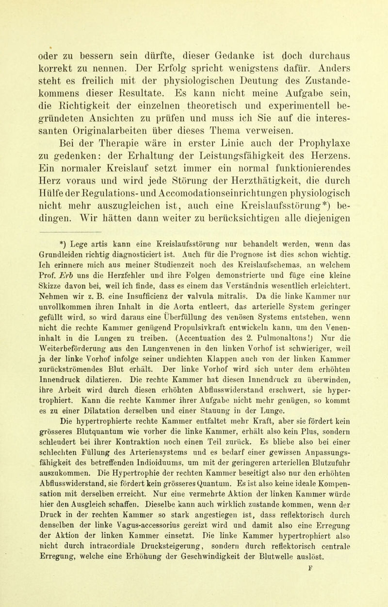 oder zu bessern sein dürfte, dieser Gedanke ist doch durchaus korrekt zu nennen. Der Erfolg spricht wenigstens dafür. Anders steht es freilich mit der physiologischen Deutung des Zustande- kommens dieser Resultate. Es kann nicht meine Aufgabe sein, die Richtigkeit der einzelnen theoretisch und experimentell be- gründeten Ansichten zu prüfen und muss ich Sie auf die interes- santen Originalarbeiten über dieses Thema verweisen. Bei der Therapie wäre in erster Linie auch der Prophylaxe zu gedenken: der Erhaltung der Leistungsfähigkeit des Herzens. Ein normaler Kreislauf setzt immer ein normal funktionierendes Herz voraus und wird jede Störung der Herzthätigkeit, die durch Hülfe der Regulations- und Accomodationseinrichtungen physiologisch nicht mehr auszugleichen ist, auch eine Kreislaufsstörung*) be- dingen. Wir hätten dann weiter zu berücksichtigen alle diejenigen *) Lege artis kann eine Kreislaufsstörung nur behandelt werden, wenn das Grundleiden richtig diagnosticiert ist. Auch für die Prognose ist dies schon wichtig. Ich erinnere mich aus meiner Studienzeit noch des Kreislaufschemas, an welchem Prof. Erb uns die Herzfehler und ihre Folgen demonstrierte und füge eine kleine Skizze davon bei, weil ich finde, dass es einem das Verständnis wesentlich erleichtert. Nehmen wir z. B. eine Insufficienz der valvula mitralis. Da die linke Kammer nur unvollkommen ihren Inhalt in die Aorta entleert, das arterielle System geringer gefüllt wird, so wird daraus eine Überfüllung des venösen Systems entstehen, wenn nicht die rechte Kammer genügend Propulsivkraft entwickeln kann, um den Venen- inhalt in die Lungen zu treiben. (Accentuation des 2. Pulmonaltons!) Nur die Weiterbeförderung aus den Lungenvenen in den linken Vorhof ist schwieriger, weil ja der linke Vorhof infolge seiner undichten Klappen auch von der linken Kammer zurückströmendes Blut erhält. Der linke Vorhof wird sich unter dem erhöhten Innendruck dilatieren. Die rechte Kammer hat diesen Innendruck zu überwinden, ihre Arbeit wird durch diesen erhöhten Abflusswiderstand erschwert, sie hyper- trophiert. Kann die rechte Kammer ihrer Aufgabe nicht mehr genügen, so kommt es zu einer Dilatation derselben und einer Stauung in der Lunge. Die hypertrophierte rechte Kammer entfaltet mehr Kraft, aber sie fördert kein grösseres Blutquantum wie vorher die linke Kammer, erhält also kein Plus, sondern schleudert bei ihrer Kontraktion noch einen Teil zurück. Es bliebe also bei einer schlechten Füllung des Arteriensystems und es bedarf einer gewissen Anpassungs- fähigkeit des betreffenden Indioiduums, um mit der geringeren arteriellen Blutzufuhr auszukommen. Die Hypertrophie der rechten Kammer beseitigt also nur den erhöhten Abflusswiderstand, sie fördert kein grösseres Quantum. Es ist also keine ideale Kompen- sation mit derselben erreicht. Nur eine vermehrte Aktion der linken Kammer würde hier den Ausgleich schaffen. Dieselbe kann auch wirklich zustande kommen, wenn der Druck in der rechten Kammer so stark angestiegen ist, dass reflektorisch durch denselben der linke Vagus-accessorius gereizt wird und damit also eine Erregung der Aktion der linken Kammer einsetzt. Die linke Kammer hypertrophiert also nicht durch intracordiale Drucksteigerung, sondern durch reflektorisch centrale Erregung, welche eine Erhöhung der Geschwindigkeit der Blutwelle auslöst. F