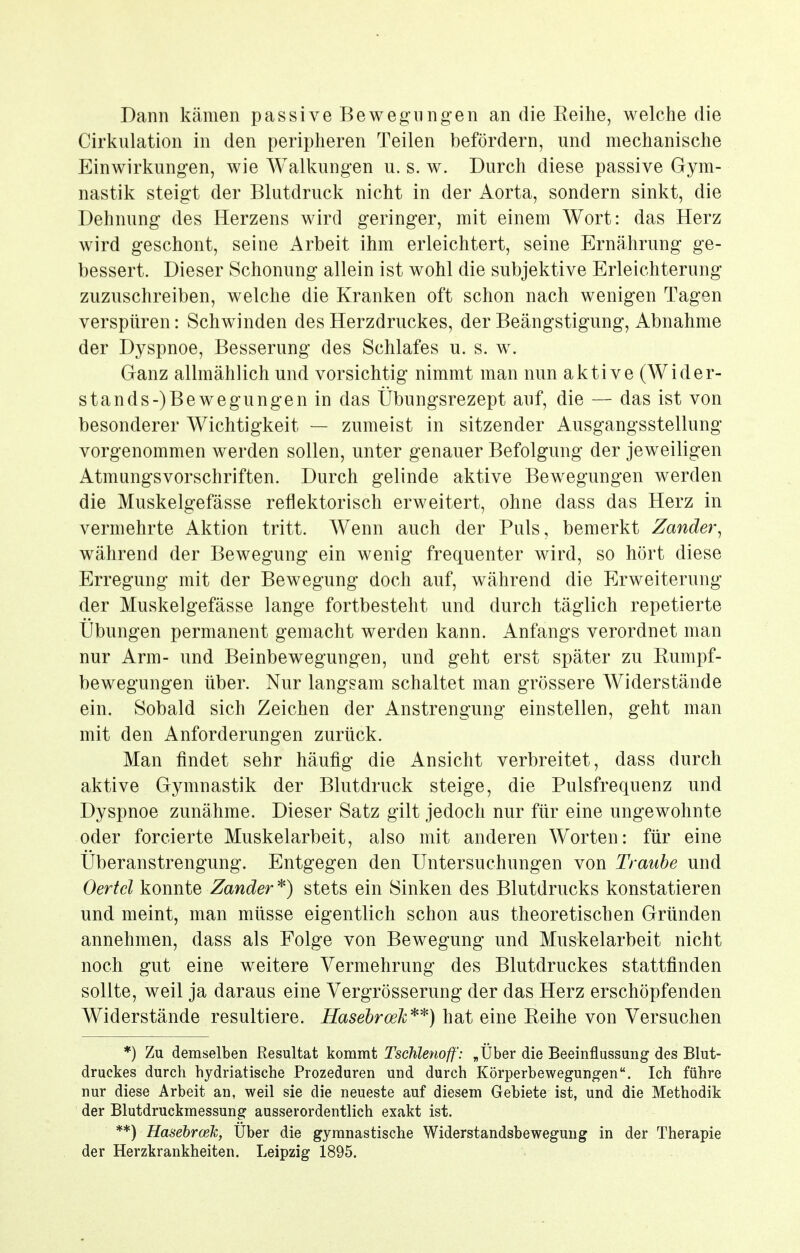 Dann kämen passive Bewegungen an die Reihe, welche die Cirkulation in den peripheren Teilen befördern, und mechanische Einwirkungen, wie Walkungen u. s. w. Durch diese passive Gym- nastik steigt der Blutdruck nicht in der Aorta, sondern sinkt, die Dehnung des Herzens wird geringer, mit einem Wort: das Herz wird geschont, seine Arbeit ihm erleichtert, seine Ernährung ge- bessert. Dieser Schonung allein ist wohl die subjektive Erleichterung zuzuschreiben, welche die Kranken oft schon nach wenigen Tagen verspüren: Schwinden des Herzdruckes, der Beängstigung, Abnahme der Dyspnoe, Besserung des Schlafes u. s. w. Ganz allmählich und vorsichtig nimmt man nun aktive (Wider- stands-) Bewegungen in das Übungsrezept auf, die — das ist von besonderer Wichtigkeit — zumeist in sitzender Ausgangsstellung vorgenommen werden sollen, unter genauer Befolgung der jeweiligen Atmungsvorschriften. Durch gelinde aktive Bewegungen werden die Muskelgefässe reflektorisch erweitert, ohne dass das Herz in vermehrte Aktion tritt. Wenn auch der Puls, bemerkt Zander^ während der Bewegung ein wenig frequenter wird, so hört diese Erregung mit der Bewegung doch auf, während die Erweiterung der Muskelgefässe lange fortbesteht und durch täglich repetierte Übungen permanent gemacht werden kann. Anfangs verordnet man nur Arm- und Beinbewegungen, und geht erst später zu Rumpf- bewegungen über. Nur langsam schaltet man grössere Widerstände ein. Sobald sich Zeichen der Anstrengung einstellen, geht man mit den Anforderungen zurück. Man findet sehr häufig die Ansicht verbreitet, dass durch aktive Gymnastik der Blutdruck steige, die Pulsfrequenz und Dyspnoe zunähme. Dieser Satz gilt jedoch nur für eine ungewohnte oder forcierte Muskelarbeit, also mit anderen Worten: für eine Überanstrengung. Entgegen den Untersuchungen von Traube und Oertcl konnte Zander^) stets ein Sinken des Blutdrucks konstatieren und meint, man müsse eigentlich schon aus theoretischen Gründen annehmen, dass als Folge von Bewegung und Muskelarbeit nicht noch gut eine weitere Vermehrung des Blutdruckes stattfinden sollte, weil ja daraus eine Vergrösserung der das Herz erschöpfenden Widerstände resultiere. Hasebroeh'^'^) hat eine Reihe von Versuchen *) Zu demselben Resultat kommt Tschlenoff': „Über die Beeinflussung des Blut- druckes durch hydriatische Prozeduren und durch Körperbewegungen. Ich führe nur diese Arbeit an, weil sie die neueste auf diesem Gebiete ist, und die Methodik der Blutdruckmessung ausserordentlich exakt ist. **) Hasebrcelc, Über die gymnastische Widerstandsbewegung in der Therapie der Herzkrankheiten. Leipzig 1895.