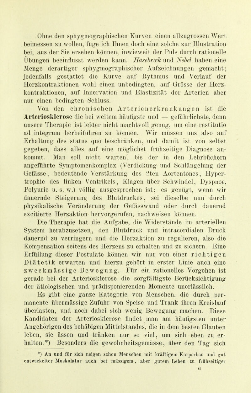 Ohne den spliygmographischen Kurven einen allzugrossen Wert beimessen zu wollen, füge ich Ihnen doch eine solche zur Illustration bei, aus der Sie ersehen können, inwieweit der Puls durch rationelle Übungen beeinflusst werden kann. Haschroeh und Nebel haben eine Menge derartiger sphygmographischer Aufzeichnungen gemacht; jedenfalls gestattet die Kurve auf ßythmus und Verlauf der Herzkontraktionen wohl einen unbedingten, auf Grösse der Herz- kontraktionen, auf Innervation und Elastizität der Arterien aber nur einen bedingten Schlnss. Von den chronischen Arterienerkrankungen ist die Arteriosklerose die bei weitem häufigste und — gefährlichste, denn unsere Therapie ist leider nicht machtvoll genug, um eine restitutio ad integrum herbeiführen zu können. Wir müssen uns also auf Erhaltung des Status quo beschränken, und damit ist von selbst gegeben, dass alles auf eine möglichst frühzeitige Diagnose an- kommt. Man soll nicht warten', bis der in den Lehrbüchern angeführte Symptomenkomplex (Verdickung und Schlängelung der Gefässe, bedeutende Verstärkung des 2ten Aortentones, Hyper- trophie des linken Ventrikels, Klagen über Schwindel, Dyspnoe, Polyurie u. s. w.) völlig ausgesprochen ist; es genügt, wenn wir dauernde Steigerung des Blutdruckes, sei dieselbe nun durch physikalische Veränderung der Gefässwand oder durch dauernd excitierte Herzaktion hervorgerufen, nachweisen können. Die Therapie hat die Aufgabe, die Widerstände im arteriellen System herabzusetzen, den Blutdruck und intracordialen Druck dauernd zu verringern und die Herzaktion zu regulieren, also die Kompensation seitens des Herzens zu erhalten und zu sichern. Eine Erfüllung dieser Postulate können wir nur von einer richtigen Diätetik erwarten und hierzu gehört in erster Linie auch eine zweckmässige Bewegung. Für ein rationelles Vorgehen ist gerade bei der Arteriosklerose die sorgfältigste Berücksichtigung der ätiologischen und prädisponierenden Momente unerlässlich. Es gibt eine ganze Kategorie von Menschen, die durch per- manente übermässige Zufuhr von Speise und Trank ihren Kreislauf überlasten, und noch dabei sich wenig Bewegung machen. Diese Kandidaten der Arteriosklerose findet man am häufigsten unter Angehörigen des behäbigen Mittelstandes, die in dem besten Glauben leben, sie ässen und tränken nur so viel, am sich eben zu er- halten.*) Besonders die gewohnheitsgemässe, über den Tag sich *) An und für sich neigen schon Menschen 7iiit kräftigem Körperbau und gut entwickelter Muskulatur auch bei mässigem , aber gutem Leben zu frühzeitiger G