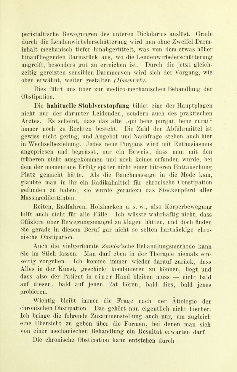 peristaltisclie Bewegungen des unteren Dickdarms auslöst. Grade durch die Lendenwirbelerschütterung wird nun ohne Zweifel Darm- inhalt mechanisch tiefer hinabgerüttelt, was von dem etwas höher hinaufliegenden Darmstück aus, wo die Lendenwirbelerschütterung angreift, besonders gut zu erreichen ist. Durch die jetzt gleich- zeitig gereizten sensiblen Darmnerven wird sich der Vorgang, wie oben erwähnt, weiter gestalten (Hasehroek), Dies führt uns über zur medico-mechanischen Behandlung der Obstipation. Die habituelle Stull 1 Verstopfung bildet eine der Hauptplagen nicht nur der darunter Leidenden, sondern auch des praktischen Arztes. Es scheint, dass das alte „qui bene purgat, bene curat immer noch zu Eechten besteht. Die Zahl der Abführmittel ist gewiss nicht gering, und Angebot und Nachfrage stehen auch hier in Wechselbeziehung. Jedes neue Purgans wird mit Enthusiasmus angepriesen und begrüsst, nur ein Beweis, dass man mit den früheren nicht ausgekommen und noch keines erfunden wurde, bei dem der momentane Erfolg später nicht einer bitteren Enttäuschung Platz gemacht hätte. Als die Bauchmassage in die Mode kam, glaubte man in ihr ein Eadikalmittel für chronische Constipation gefunden zu haben; sie wurde geradezu das Steckenpferd aller Massagedilettanten. Reiten, Eadfahren, Holzhacken u. s. w., also Körperbewegung hilft auch nicht für alle Fälle. Ich wüsste wahrhaftig nicht, dass Offiziere über Bewegungsmangel zu klagen hätten, und doch finden Sie gerade in diesem Beruf gar nicht so selten hartnäckige chro- nische Obstipation. Auch die vielgerühmte Zander'sche Behandlungsmethode kann Sie im Stich lassen. Man darf eben in der Therapie niemals ein- seitig vorgehen. Ich komme immer wieder darauf zurück, dass Alles in der Kunst, geschickt kombinieren zu können, liegt und dass also der Patient in einer Hand bleiben muss — nicht bald auf diesen, bald auf jenen Rat hören, bald dies, bald jenes probieren. Wichtig bleibt immer die Frage nach der Ätiologie der chronischen Obstipation. Das gehört nun eigentlich nicht hierher. Ich bringe die folgende Zusammenstellung auch nur, um zugleich eine Übersicht zu geben über die Formen, bei denen man sich von einer mechanischen Behandlung ein Resultat erwarten darf. Die chronische Obstipation kann entstehen durch