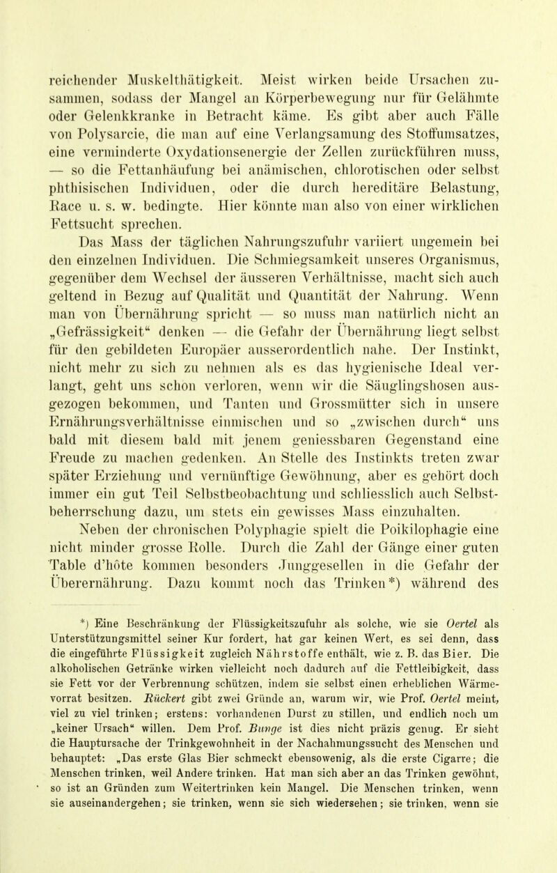 reichender Muskelthätigkeit. Meist wirken beide Ursachen zu- sammen, sodass der Mangel an Körperbewegung- nur für Gelähmte oder Gelenkkranke in Betracht käme. Es gibt aber auch Fälle von Polysarcie, die man auf eine Verlangsamung des Stoffumsatzes, eine verminderte Oxydationsenergie der Zellen zurückführen muss, — so die Fettanhäufung bei anämischen, chlorotischen oder selbst phthisischen Individuen, oder die durch hereditäre Belastung, Eace u. s. w. bedingte. Hier könnte man also von einer wirklichen Fettsucht sprechen. Das Mass der täglichen Nahrungszufuhr variiert ungemein bei den einzelnen Individuen. Die Schmiegsamkeit unseres Organismus, gegenüber dem Wechsel der äusseren Verhältnisse, macht sich auch geltend in Bezug auf Qualität und Quantität der Nahrung. Wenn man von Übernährung spricht — so muss man natürlich nicht an „Gefrässigkeit denken — die Gefahr der Übernährung liegt selbst für den gebildeten Europäer ausserordentlich nahe. Der Instinkt, nicht mehr zu sich zu nehmen als es das hygienische Ideal ver- langt, geht uns schon verloren, wenn wir die Säuglingshosen aus- gezogen bekommen, und Tanten und Grossmütter sich in unsere ErnährungsVerhältnisse einmischen und so „zwischen durch uns bald mit diesem bald mit jenem geniessbaren Gegenstand eine Freude zu machen gedenken. An Stelle des Instinkts treten zwar später Erziehung und vernünftige Gewöhnung, aber es gehört doch immer ein gut Teil Selbstbeobachtung und schliesslich auch Selbst- beherrschung dazu, um stets ein gewisses Mass einzuhalten. Neben der chronischen Polyphagie spielt die Poikilophagie eine nicht minder grosse Rolle. Durch die Zahl der Gänge einer guten Table d'hote kommen besonders Junggesellen in die Gefahr der Überernährung. Dazu kommt noch das Trinken*) während des *) Eine Beschränkung der Flüssigkeitszufuhr als solche, wie sie Oertel als Unterstützungsmittel seiner Kur fordert, hat gar keinen Wert, es sei denn, dass die eingeführte Flüssigkeit zugleich Nährstoffe enthält, wie z. B. das Bier. Die alkoholischen Getränke wirken vielleicht noch dadurch auf die Fettleibigkeit, dass sie Fett vor der Verbrennung schützen, indem sie selbst einen erheblichen Wärme- vorrat besitzen. BücTcert gibt zwei Gründe an, warum wir, wie Prof. Oertel meint, viel zu viel trinken; erstens: vorhandenen Durst zu stillen, und endlich noch um „keiner Ursach willen. Dem Prof. Bunge ist dies nicht präzis genug. Er sieht die Hauptursache der Trinkgewohnheit in der Nachahmungssucht des Menschen und behauptet: „Das erste Glas Bier schmeckt ebensowenig, als die erste Cigarre; die Menschen trinken, weil Andere trinken. Hat man sich aber an das Trinken gewöhnt, so ist an Gründen zum Weitertrinken kein Mangel. Die Menschen trinken, wenn sie auseinandergehen; sie trinken, wenn sie sich wiedersehen; sie trinken, wenn sie