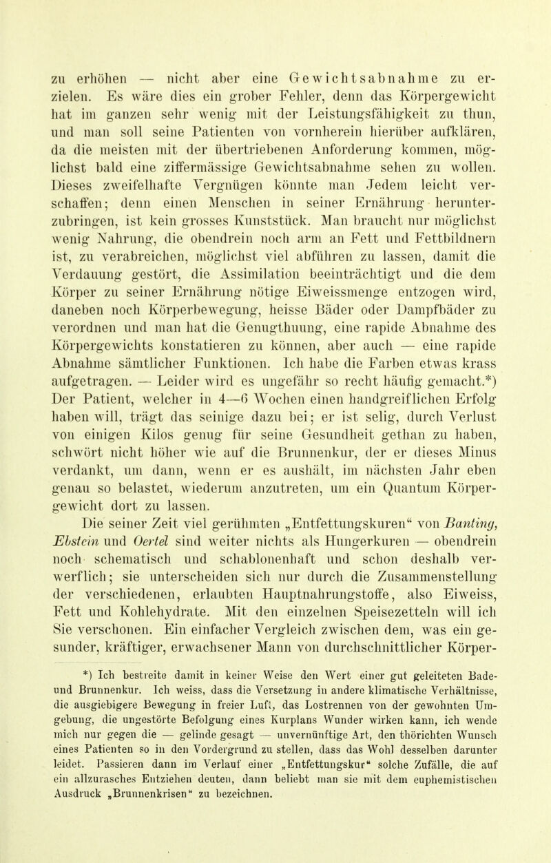 zu erhöhen — nicht aber eine Gewichtsabnahme zu er- zielen. Es wäre dies ein grober Fehler, denn das Körpergewicht hat im ganzen sehr wenig mit der Leistungsfähigkeit zu thun, und man soll seine Patienten von vornherein hierüber aufklären, da die meisten mit der übertriebenen Anforderung kommen, mög- lichst bald eine ziffermässige Gewichtsabnahme sehen zu wollen. Dieses zweifelhafte Vergnügen könnte man Jedem leicht ver- schaffen; denn einen Menschen in seiner Ernährung herunter- zubringen, ist kein grosses Kunststück. Man braucht nur möglichst wenig Nahrung, die obendrein noch arm an Fett und Fettbildnern ist, zu verabreichen, möglichst viel abführen zu lassen, damit die Verdauung gestört, die Dissimilation beeinträchtigt und die dem Körper zu seiner Ernährung nötige Eiweissmenge entzogen wird, daneben noch Körperbewegung, heisse Bäder oder Dampfbäder zu verordnen und man hat die Genugthuung, eine rapide ilbnahme des Körpergewichts konstatieren zu können, aber auch — eine rapide Abnahme sämtlicher Funktionen. Ich habe die Farben etwas krass aufgetragen. — Leider wird es ungefähr so recht häufig gemacht.*) Der Patient, welcher in 4—6 Wochen einen handgreiflichen Erfolg haben will, trägt das seinige dazu bei; er ist selig, durch Verlust von einigen Kilos genug für seine Gesundheit gethan zu haben, schwört nicht höher wie auf die Brunnenkur, der er dieses Minus verdankt, um dann, wenn er es aushält, im nächsten Jahr eben genau so belastet, wiederum anzutreten, um ein Quantum Körper- gewicht dort zu lassen. Die seiner Zeit viel gerühmten „Entfettungskuren von Banting, Ehst ein und Oertel sind weiter nichts als Hungerkuren — obendrein noch schematisch und schablonenhaft und schon deshalb ver- werflich; sie unterscheiden sich nur durch die Zusammenstellung der verschiedenen, erlaubten Hauptnahrungstoffe, also Eiweiss, Fett und Kohlehydrate. Mit den einzelnen Speisezetteln will ich Sie verschonen. Ein einfacher Vergleich zwischen dem, was ein ge- sunder, kräftiger, erwachsener Mann von durchschnittlicher Körper- *) Ich bestreite damit in keiner Weise den Wert einer gut geleiteten Bade- und Brunnenkur. Ich weiss, dass die Versetzung in andere klimatische Verhältnisse, die ausgiebigere Bewegung in freier LuH, das Lostrennen von der gewohnten Um- gebung, die ungestörte Befolgung eines Kurplans Wunder wirken kann, ich wende mich nur gegen die — gelinde gesagt — unvernünftige Art, den thörichten Wunsch eines Patienten so in den Vordergrund zu stellen, dass das Wohl desselben darunter leidet. Passieren dann im Verlauf einer „Entfettungskur solche Zufälle, die auf ein allzurasches Entziehen deuten, dann beliebt man sie mit dem euphemistischen Ausdruck „Brunnenkrisen zu bezeichnen.