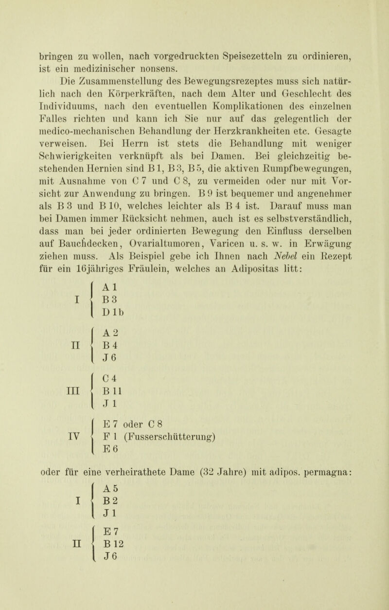 bringen zu wollen, nach vorgedruckten Speisezetteln zu ordinieren, ist ein medizinischer nonsens. Die Zusammenstellung des Bewegungsrezeptes muss sich natür- lich nach den Körperkräften, nach dem Alter und Geschlecht des Individuums, nach den eventuellen Komplikationen des einzelnen Falles richten und kann ich Sie nur auf das gelegentlich der medico-mechanischen Behandlung der Herzkrankheiten etc. Gesagte verweisen. Bei Herrn ist stets die Behandlung mit weniger Schwierigkeiten verknüpft als bei Damen. Bei gleichzeitig be- stehenden Hernien sind Bl, B3, B5, die aktiven Rumpfbewegungen, mit Ausnahme von C 7 und C 8, zu vermeiden oder nur mit Vor- sicht zur Anwendung zu bringen. B 9 ist bequemer und angenehmer als B 3 und B 10, welches leichter als B 4 ist. Darauf muss man bei Damen immer Rücksicht nehmen, auch ist es selbstverständlich, dass man bei jeder ordinierten Bewegung den Einfluss derselben auf Bauchdecken, Ovarialtumoren, Varicen u. s. w. in Erwägung ziehen muss. Als Beispiel gebe ich Hinen nach Nehel ein Rezept für ein Ißjähriges Fräulein, welches an Adipositas litt: II III E 7 oder C 8 IV <[ F 1 (Fusserschütterung) E6 oder für eine verheirathete Dame (32 Jahre) mit adipos. permagna; A5 B2 Jl n