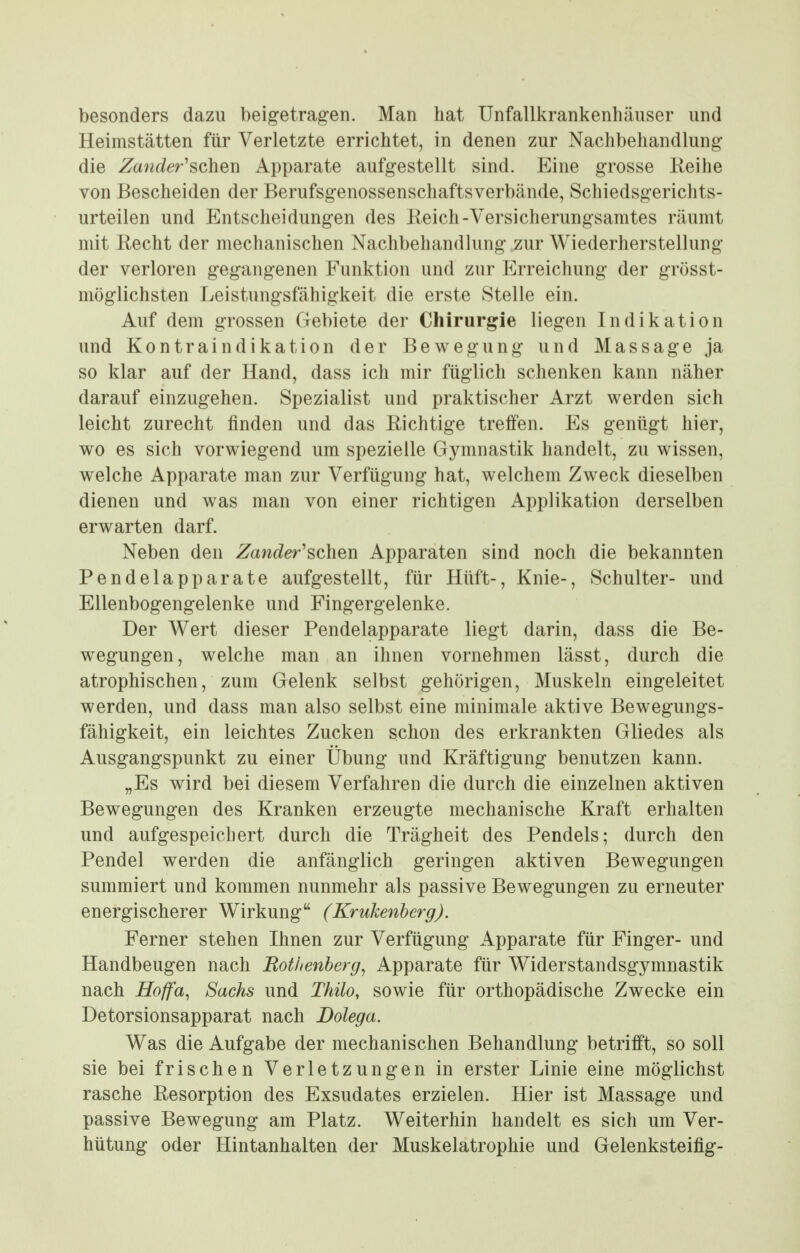 besonders dazu beigetragen. Man hat Unfallkrankenhäuser und Heimstätten für Verletzte errichtet, in denen zur Nachbehandlung- die Zander'schen Apparate aufgestellt sind. Eine grosse Reihe von Bescheiden der Berufsgenossenschaftsverbände, Schiedsgerichts- urteilen und Entscheidungen des Reich-Versicherungsamtes räumt mit Recht der mechanischen Nachbehandlung zur Wiederherstellung der verloren gegangenen Funktion und zur Erreichung der grösst- möglichsten Leistungsfähigkeit die erste vStelle ein. Auf dem grossen Gebiete der Chirurgie liegen Indikation und Kontraindikation der Bewegung und Massage ja so klar auf der Hand, dass ich mir füglich schenken kann näher darauf einzugehen. Spezialist und praktischer Arzt werden sich leicht zurecht finden und das Richtige treffen. Es genügt hier, wo es sich vorwiegend um spezielle Gymnastik handelt, zu wissen, welche Apparate man zur Verfügung hat, welchem Zweck dieselben dienen und was man von einer richtigen Applikation derselben erwarten darf. Neben den Zander'schen Apparaten sind noch die bekannten Pendelapparate aufgestellt, für Hüft-, Knie-, Schulter- und Ellenbogengelenke und Fingergelenke. Der Wert dieser Pendelapparate liegt darin, dass die Be- wegungen, welche man an ihnen vornehmen lässt, durch die atrophischen, zum Gelenk selbst gehörigen, Muskeln eingeleitet werden, und dass man also selbst eine minimale aktive Bewegungs- fähigkeit, ein leichtes Zucken schon des erkrankten Gliedes als Ausgangspunkt zu einer Übung und Kräftigung benutzen kann. „Es wird bei diesem Verfahren die durch die einzelnen aktiven Bewegungen des Kranken erzeugte mechanische Kraft erhalten und aufgespeichert durch die Trägheit des Pendels; durch den Pendel werden die anfänglich geringen aktiven Bewegungen summiert und kommen nunmehr als passive Bewegungen zu erneuter energischerer Wirkung (Krukenberg). Ferner stehen Ihnen zur Verfügung Apparate für Finger- und Handbeugen nach Bottenberg, Apparate für Widerstandsgymnastik nach Hoffa, Sachs und Thilo, sowie für orthopädische Zwecke ein Detorsionsapparat nach Dolega. Was die Aufgabe der mechanischen Behandlung betrifft, so soll sie bei frischen Verletzungen in erster Linie eine möglichst rasche Resorption des Exsudates erzielen. Hier ist Massage und passive Bewegung am Platz. Weiterhin handelt es sich um Ver- hütung oder Hintanhalten der Muskelatrophie und Gelenksteifig-
