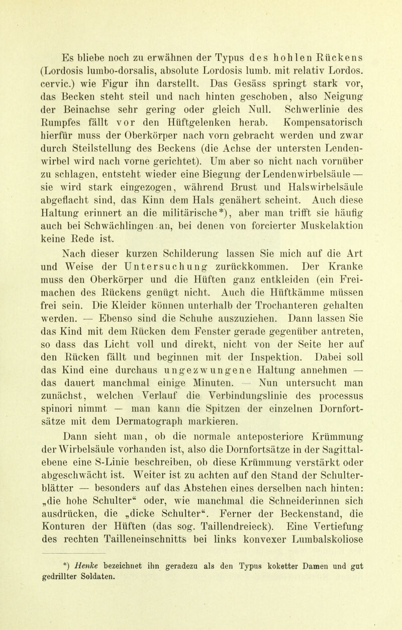 Es bliebe noch zu erwähnen der Typus des hohlen Rückens (Lordosis lumbo-dorsalis, absolute Lordosis lumb. mit relativ Lordos. cervic.) wie Figur ihn darstellt. Das Gesäss springt stark vor, das Becken steht steil und nach hinten geschoben, also Neigung der Beinachse sehr gering oder gleich Null. Schwerlinie des Rumpfes fällt vor den Hüftgelenken herab. Kompensatorisch hierfür muss der Oberkörper nach vorn gebracht werden und zwar durch Steilstellung des Beckens (die Achse der untersten Lenden- wirbel wird nach vorne gerichtet). Um aber so nicht nach vornüber zu schlagen, entsteht wieder eine Biegung der Lendenwirbelsäule — sie wird stark eingezogen, während Brust und Halswirbelsäule abgeflacht sind, das Kinn dem Hals genähert scheint. Auch diese Haltung erinnert an die militärische*), aber man trifft sie häufig auch bei Schwächlingen an, bei denen von forcierter Muskelaktion keine Rede ist. Nach dieser kurzen Schilderung lassen Sie mich auf die Art und Weise der Untersuchung zurückkommen. Der Kranke muss den Oberkörper und die Hüften ganz entkleiden (ein Frei- machen des Rückens genügt nicht. Auch die Hüftkämme müssen frei sein. Die Kleider können unterhalb der Trochanteren gehalten werden. — Ebenso sind die Schuhe auszuziehen. Dann lassen Sie das Kind mit dem Rücken dem Fenster gerade gegenüber antreten, so dass das Licht voll und direkt, nicht von der Seite her auf den Rücken fällt und beginnen mit der Inspektion. Dabei soll das Kind eine durchaus ungezwungene Haltung annehmen — das dauert manchmal einige Minuten. — Nun untersucht man zunächst, welchen Verlauf die Verbindungslinie des processus spinori nimmt — man kann die Spitzen der einzelnen Dornfort- sätze mit dem Dermatograph markieren. Dann sieht man, ob die normale anteposteriore Krümmung der Wirbelsäule vorhanden ist, also die Dornfortsätze in der Sagittal- ebene eine S-Linie beschreiben, ob diese Krümmung verstärkt oder abgeschwächt ist. Weiter ist zu achten auf den Stand der Schulter- blätter — besonders auf das Abstehen eines derselben nach hinten: „die hohe Schulter oder, wie manchmal die Schneiderinnen sich ausdrücken, die „dicke Schulter. Ferner der Beckenstand, die Konturen der Hüften (das sog. Taillendreieck). Eine Vertiefung des rechten Tailleneinschnitts bei links konvexer Lumbaiskoliose *) Henke bezeichnet ihn geradezu als den Typus koketter Damen und gut gedrillter Soldaten.