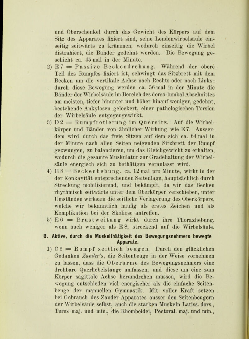 und Oberschenkel durch das Gewicht des Körpers auf dem Sitz des Apparates fixiert sind, seine Lendenwirbelsäule ein- seitig seitwärts zu krümmen, wodurch einseitig die Wirbel distrahiert, die Bänder gedehnt werden. Die Bewegung ge- schieht ca. 45 mal in der Minute. 2) E7 = Passive Beckendrehung. Während der obere Teil des Eumpfes fixiert ist, schwingt das Sitzbrett mit dem Becken um die vertikale Achse nach Kechts oder nach Links: durch diese Bewegung werden ca. 56 mal in der Minute die Bänder der Wirbelsäule im Bereich des dorso-lumbal Abschnittes am meisten, tiefer hinunter und höher hinauf weniger, gedehnt, bestehende Ankylosen gelockert, einer pathologischen Torsion der Wirbelsäule entgegengewirkt. 3) D2 = Rumpfrotierung im Quersitz. Auf die Wirbel- körper und Bänder von ähnlicher Wirkung wie E 7. Ausser- dem wird durch das freie Sitzen auf dem sich ca. 64 mal in der Minute nach allen Seiten neigenden Sitzbrett der Rumpf gezwungen, zu balancieren, um das Gleichgewicht zu erhalten, wodurch die gesamte Muskulatur zur Gradehaltung der Wirbel- säule energisch sich zu bethätigen veranlasst wird. 4) E8 = Beckenhebung, ca. 12 mal pro Minute, wirkt in der der Konkavität entsprechenden Seitenlage, hauptsächlich durch Streckung mobilisierend, und bekämpft, da wir das Becken rhythmisch seitwärts unter dem Oberkörper verschieben, unter Umständen wirksam die seitliche Verlagerung des Oberkörpers, welche wir bekanntlich häufig als erstes Zeichen und als Komplikation bei der Skoliose antreffen. 5) E6 = Brustweitung wirkt durch ihre Thoraxhebung, wenn auch weniger als E 8, streckend auf die Wirbelsäule. B. Aktive, durch die Muskelthätigkeit des Bewegungsnehmers bewegte Apparate. 1) C6 = Rumpf seitlich beugen. Durch den glücklichen Gedanken Zander'^, die Seitenbeuge in der Weise vornehmen zu lassen, dass die Oberarme des Bewegungsnehmers eine drehbare Querhebelstange umfassen, und diese um eine zum Körper sagittale Achse herumdrehen müssen, wird die Be- wegung entschieden viel energischer als die einfache Seiten- beuge der manuellen Gymnastik. Mit voller Kraft setzen bei Gebrauch des Zander-Apparates ausser den Seitenbeugern der Wirbelsäule selbst, auch die starken Muskeln Latiss. dors., Teres maj. und min., die Rhomboidei, Pectoral. maj. und min.,