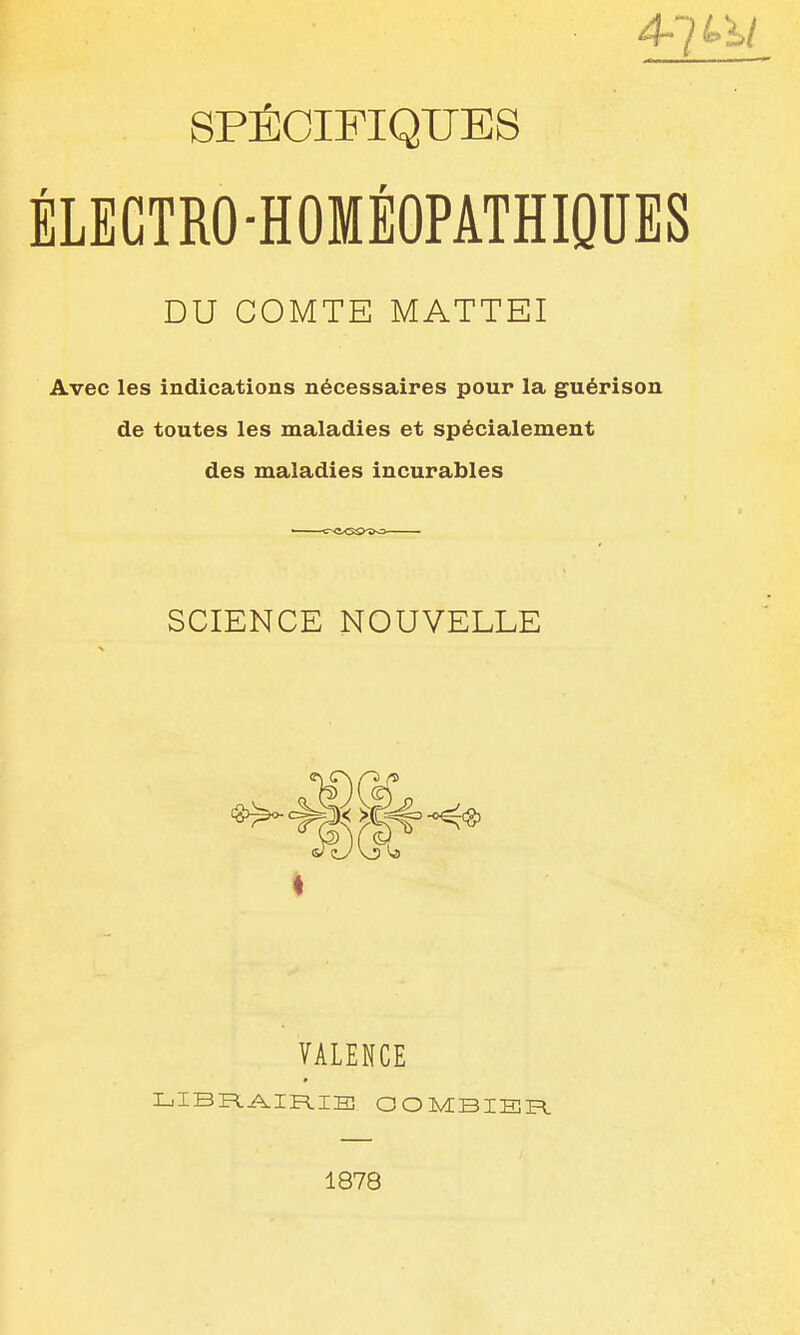 SPÉCIFIQUES ÉLEGTRO-HOMÉOPATHIQUES DU COMTE MATTEI Avec les indications nécessaires pour la guérison de toutes les maladies et spécialement des maladies incurables SCIENCE NOUVELLE VALENCE LIBFl^IR.IH3 OOMBIER. 1878