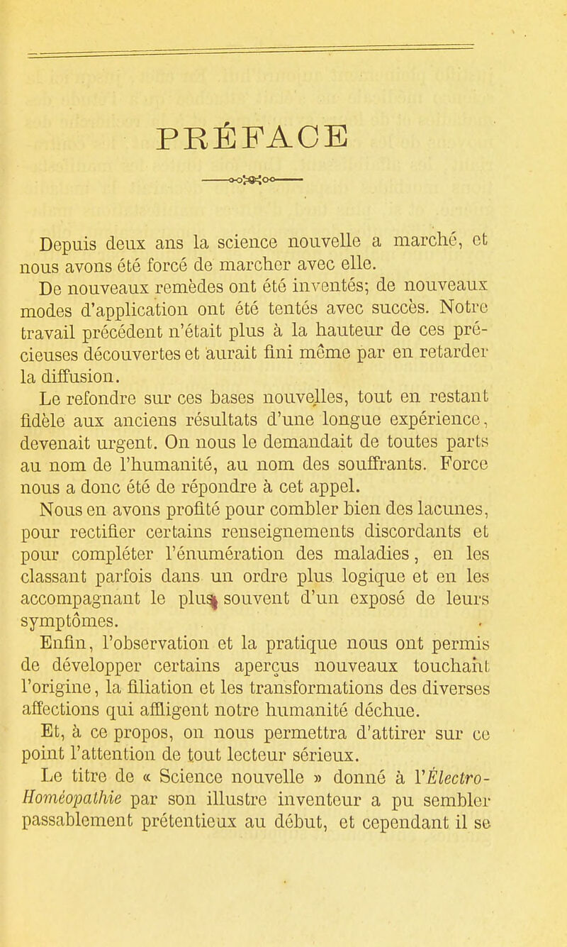 PRÉFACE »oî«tioo— Depuis deux ans la science nouvelle a marché, et nous avons été forcé de marcher avec elle. De nouveaux remèdes ont été inventés; de nouveaux modes d'apphcation ont été tentés avec succès. Notre travail précédent n'était plus à la hauteur de ces pré- cieuses découvertes et aurait fini même par en retarder la diffusion. Le refondre sur ces bases nouvelles, tout en restant fidèle aux anciens résultats d'une longue expérience, devenait urgent. On nous le demandait de toutes parts au nom de l'humanité, au nom des souffrants. Force nous a donc été de répondre à cet appel. Nous en avons profité pour combler bien des lacunes, pour rectifier certains renseignements discordants et pour compléter l'énumération des maladies, en les classant parfois dans un ordre plus logique et en les accompagnant le plus| souvent d'un exposé de leurs symptômes. Enfin, l'observation et la pratique nous ont permis de développer certains aperçus nouveaux touchaiit l'origine, la filiation et les transformations des diverses affections qui afiligent notre humanité déchue. Et, à ce propos, on nous permettra d'attirer sur ce point l'attention de tout lecteur sérieux. Le titre de « Science nouvelle » donné à VÉlectro- Homéopathie par son illustre inventeur a pu sembler passablement prétentieux au début, et cependant il se