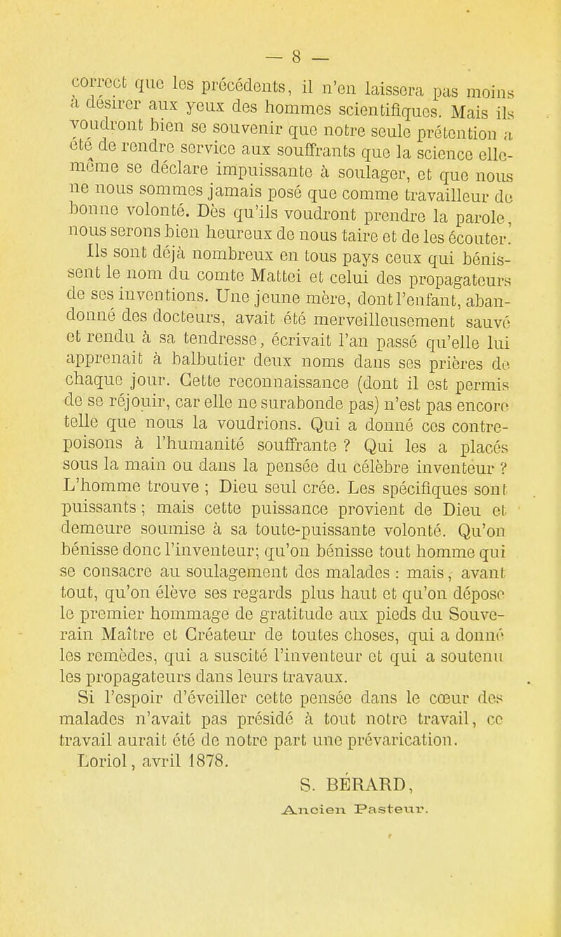 correct que les précédents, il n'en laissera pas moins a désirer aux yeux des hommes scientifiques. Mais ils voudront bien se souvenir que notre seule prétention a cte de rendre service aux souffrants que la science elle- même se déclare impuissante à soulager, et que nous ne nous sommes jamais posé que comme travailleur de bonne volonté. Dès qu'ils voudront prendre la parole, nous serons bien heureux de nous taire et de les écouter.' Ils sont déjà nombreux en tous pays ceux qui bénis- sent le nom du comte Mattei et celui des propagateurs de ses inventions. Une jeune mère, dont l'enfant, aban- donné des docteurs, avait été merveilleusement sauvé et rendu à sa tendresse, écrivait l'an passé qu'elle lui apprenait à balbutier deux noms dans ses prières de. chaque jour. Cette reconnaissance (dont il est permis de se réjouir, car elle ne surabonde pas) n'est pas encore telle que nous la voudrions. Qui a donné ces contre- poisons à l'humanité souffrante ? Qui les a placés sous la main ou dans la pensée du célèbre inventeur ? L'homme trouve ; Dieu seul crée. Les spécifiques sont puissants ; mais cette puissance provient de Dieu et demeure soumise à sa toute-puissante volonté. Qu'on bénisse donc l'inventeur; qu'on bénisse tout homme qui se consacre au soulagement des malades : mais, avant tout, qu'on élève ses regards plus haut et qu'on dépose le premier hommage de gratitude aux pieds du Souve- rain Maître et Créateur de toutes choses, qui a donné les remèdes, qui a suscité l'inventeur et qui a soutenu les propagateurs dans leurs travaux. Si l'espoir d'éveiller cette pensée dans le cœur des malades n'avait pas présidé à tout notre travail, ce travail aurait été de notre part une prévarication. Loriol, avril 1878. S. BÉRARD, Ancien Pastexii*.