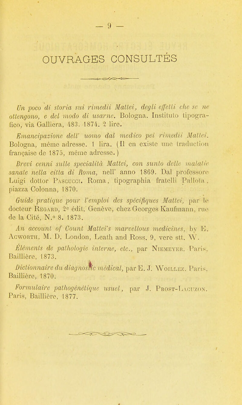 OUVRAGES CONSULTÉS Un ■pucu di sloria sni rimeclii Mallei, degli e/felll clie se ne othngojio, e del modo di usarne. Bologna. Institulo lipogra- fico, via Galliera, 483. 1874. 2 lire. Emancipazione deW uomo dal medico pei r/'inedil Mallei. Bologna, même adresse. 1 lira. (Il en existe une Iradudiou française de 1875, même adresse. ) Drevi cenni siille specialità Mattei, con sunto dclb malalie sanale nella citta di Roma, nell' anno 1869. Dal professons Luigi dotlor Pasguggi. Roma, tipographia fratelli Paliol;t. piazza Colonna, 1870. Guide pratique pour l'emploi des spécifiques Mattei, par le docteur Regard, 2»= édit. Genève, chez Georges Kaufmann, rue de la Cité, N. 8. 1873. An account of Count Mattei's marvellous medicines, hy \']. Agworth, m. D. London, Leath and Ross. 9, vere stt. W. Éléments de pathologie interne, etc., par Niemeyer. Paris. Baillière, 1873. Dictionnaire du diagnoskc médical, par E. J. Woillez. Pai-is. Baillière, 1870. Formulaire pathogénétique usuel, par J. Prost-Tjagu/,(i.\. Paris, Baillière, 1877.