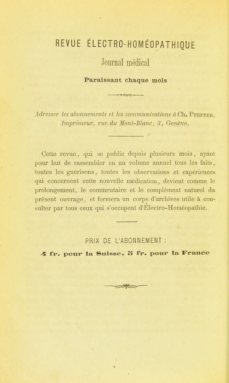 REVUE ÉLECTRO-HOMÉOPATHIQUE Journal médical Paraissant chaque mois Adresser les abonnements et les communications à Ch. Pfeffer, Im'primeur, rue du Mont-Blanc, S, Genève. Cette revue, qui se publie depuis plusieurs mois, ayant pour but de rassembler en un voliune annuel tous les faits, toutes les guérisons, toutes les observations et expériences qui concernent cette nouvelle médication, devient comme le prolongement, le commentaire et le complément naturel du présent ouvrage, et formera un corps d'archives utile à con- sulter par tous ceux qui s'occupent d'Electro-Homéopathie. PRIX DE L'ABONNEMENT : -4 fr. pour la Suisse, î5 fr. pour la France