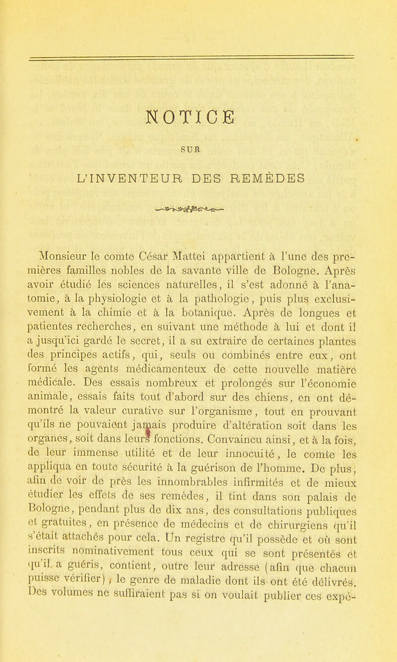 NOTICE SUR L'INVENTEUR DES REMÈDES Monsieur le comte César Mattei appartient à l'une des pre- mières familles nobles de la savante ville de Bologne. Après avoir étudié les sciences naturelles, il s'est adonné à l'ana- tomie, à la physiologie et à la pathologie, puis plus exclusi- vement à la chimie et à la botanique. Après de longues et patientes recherches, en suivant une méthode à lui et dont il a jusqu'ici gardé le secret, il a su extraire de certaines plantes des principes actifs, qui, seuls ou combinés entre eux, ont formé les agents médicamenteux de cette nouvelle matière médicale. Des essais nombreux et prolongés sur l'économie animale, essais faits tout d'abord sur des chiens, en ont dé- montré la valeur cm-ative sur l'organisme, tout en prouvant qu'ils ne pouvaient jamais produire d'altération soit dans les organes, soit dans leurs fonctions. Convaincu ainsi, et à la fois, de leur immense utilité et de leur innocuité, le comte les appliqua en toute sécurité à la guérison de l'homme. De plus, afin de voir de près les innombrables infirmités et de mieux étudier les effets de ses remèdes, il tint dans son palais de Bologne, pendant plus de dix ans, dés consultations publiques et gratuites, en présence de médecins et de chirurgiens qu'il s'était attachés pour cela. Un registre qu'il possède et où sont inscrits nominativement tous ceux qui se sont présentés et qu'il, a guéris, contient, outre leur adresse (afin que chacuii puisse vérifier) ,■ le genre de maladie dont ils ont été délivrés. Des volumes ne suffiraient pas si on voulait pubfier ces expé-