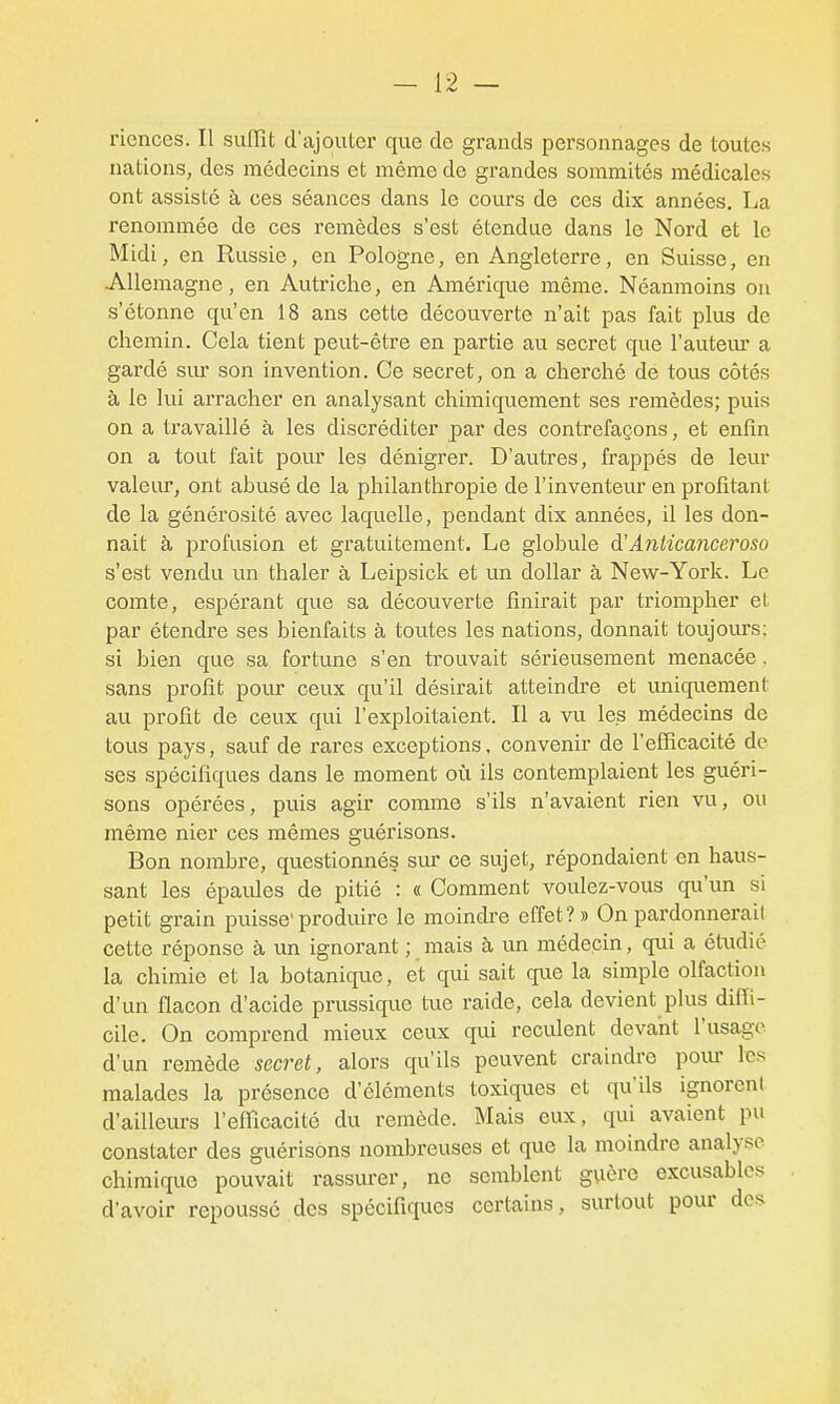 riences. Il suffit d'ajouter que de grands personnages de toutes nations, des médecins et même de grandes sommités médicales ont assisté à ces séances dans le cours de ces dix années, La renommée de ces remèdes s'est étendue dans le Nord et le Midi, en Russie, en Pologne, en Angleterre, en Suisse, en Allemagne, en Autriche, en Amérique même. Néanmoins on s'étonne qu'en 18 ans cette découverte n'ait pas fait plus de chemin. Cela tient peut-être en partie au secret que l'auteur a gardé siu- son invention. Ce secret, on a cherché de tous côtés à le lui arracher en analysant chimiquement ses remèdes; puis on a travaillé à les discréditer par des contrefaçons, et enfin on a tout fait poiu' les dénigrer. D'autres, frappés de leur valeiu, ont abusé de la philanthropie de l'inventeur en profitant de la générosité avec laquelle, pendant dix années, il les don- nait à profusion et gratuitement. Le globule à'A7itica7iGeroso s'est vendu un thaler à Leipsick et un dollar à New-York. Le comte, espérant que sa découverte finirait par triompher et par étendre ses bienfaits à toutes les nations, donnait toujoiu-s: si bien que sa fortune s'en ti'ouvait sérieusement menacée. sans profit pour ceux qu'il désirait atteindre et unicpement au profit de ceux qui l'exploitaient. Il a vu les médecins de tous pays, sauf de rares exceptions. convenir de l'efficacité de ses spécifiques dans le moment où ils contemplaient les guéri- sons opérées, puis agir comme s'ils n'avaient rien vu, ou même nier ces mêmes guérisons. Bon nombre, questionnés sm' ce sujet, répondaient en haus- sant les épavdes de pitié : « Comment voulez-vous qu'un si petit grain puisse'produire le moindre effet?» On pardonnerait cette réponse à un ignorant ; mais à un médecin, qui a étudié la chimie et la botanique, et qui sait que la simple olfaction d'un flacon d'acide prussique tue raide, cela devient plus diffi- cile. On comprend mieux ceux qui reculent devant l'usage d'un remède secret, alors qu'ils peuvent craindre pom- les malades la présence d'éléments toxiques et qu'ils ignorent d'ailleurs l'efficacité du remède. Mais eux, qui avaient pu constater des guérisons nombreuses et que la moindre analyse chimique pouvait rassm-er, ne semblent guère excusables d'avoir repoussé des spécifiques certains, surtout pour des